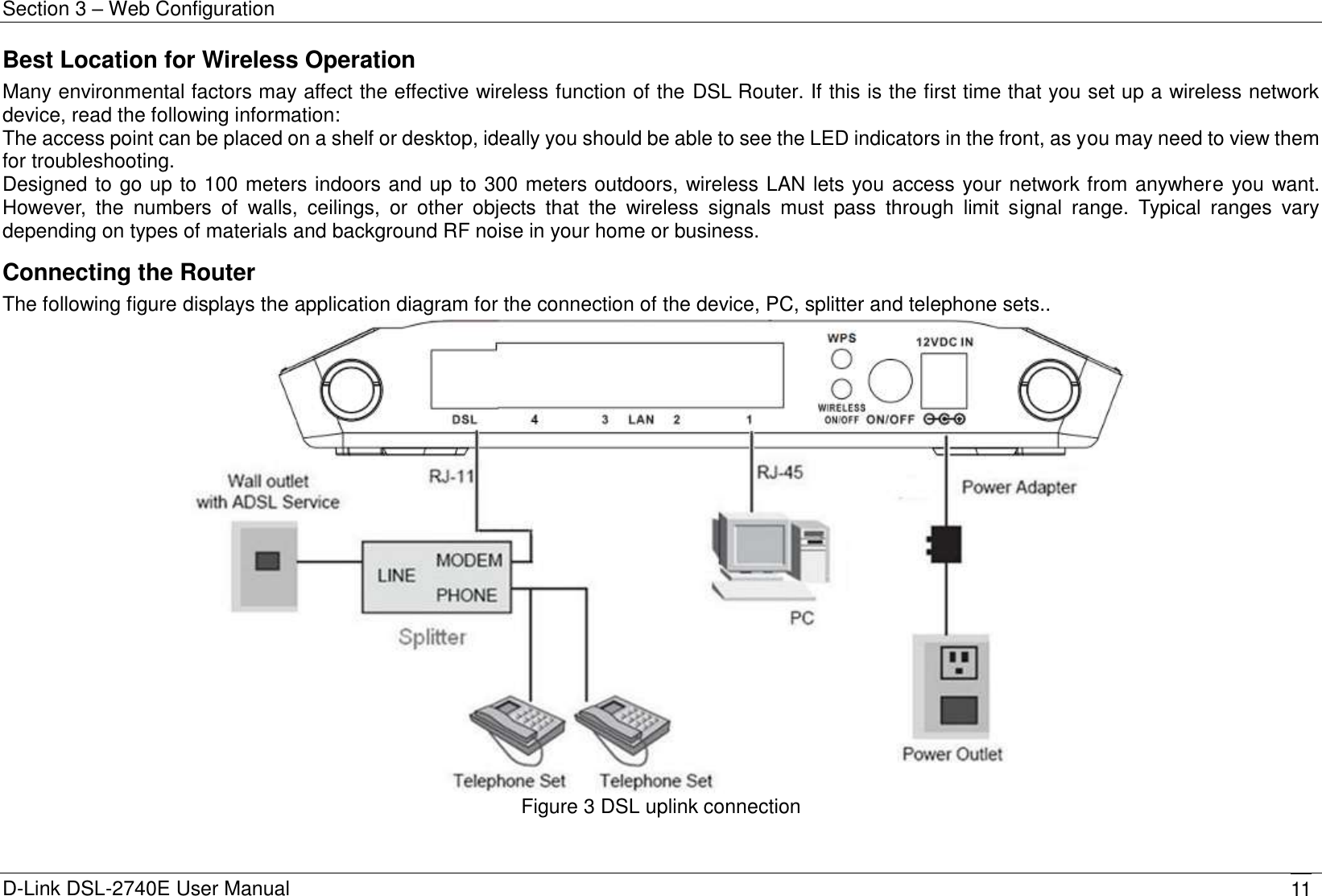 Section 3 – Web Configuration D-Link DSL-2740E User Manual 11 Best Location for Wireless Operation Many environmental factors may affect the effective wireless function of the DSL Router. If this is the first time that you set up a wireless network device, read the following information: The access point can be placed on a shelf or desktop, ideally you should be able to see the LED indicators in the front, as you may need to view them for troubleshooting. Designed to go up to 100 meters indoors and up to 300 meters outdoors, wireless LAN lets you access your network from anywhere you want. However,  the  numbers  of  walls,  ceilings,  or  other  objects  that  the  wireless  signals  must  pass  through  limit  signal  range.  Typical  ranges  vary depending on types of materials and background RF noise in your home or business. Connecting the Router The following figure displays the application diagram for the connection of the device, PC, splitter and telephone sets..  Figure 3 DSL uplink connection  