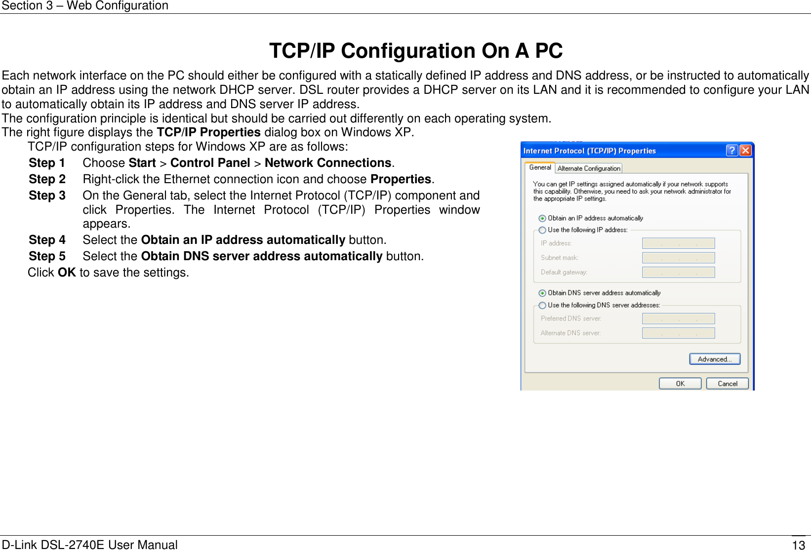 Section 3 – Web Configuration D-Link DSL-2740E User Manual 13 TCP/IP Configuration On A PC Each network interface on the PC should either be configured with a statically defined IP address and DNS address, or be instructed to automatically obtain an IP address using the network DHCP server. DSL router provides a DHCP server on its LAN and it is recommended to configure your LAN to automatically obtain its IP address and DNS server IP address. The configuration principle is identical but should be carried out differently on each operating system. The right figure displays the TCP/IP Properties dialog box on Windows XP. TCP/IP configuration steps for Windows XP are as follows: Step 1  Choose Start &gt; Control Panel &gt; Network Connections. Step 2  Right-click the Ethernet connection icon and choose Properties. Step 3  On the General tab, select the Internet Protocol (TCP/IP) component and click  Properties.  The  Internet  Protocol  (TCP/IP)  Properties  window appears. Step 4  Select the Obtain an IP address automatically button. Step 5  Select the Obtain DNS server address automatically button. Click OK to save the settings.  