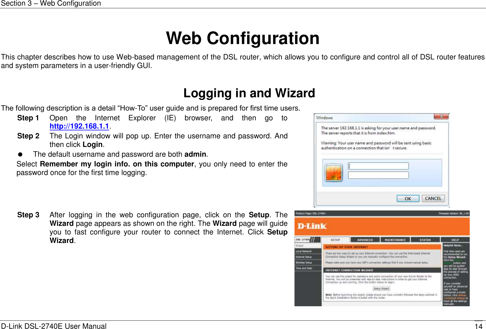 Section 3 – Web Configuration D-Link DSL-2740E User Manual 14 Web Configuration This chapter describes how to use Web-based management of the DSL router, which allows you to configure and control all of DSL router features and system parameters in a user-friendly GUI.  Logging in and Wizard The following description is a detail “How-To” user guide and is prepared for first time users. Step 1  Open  the  Internet  Explorer  (IE)  browser,  and  then  go  to http://192.168.1.1. Step 2  The Login window will pop up. Enter the username and password. And then click Login.   The default username and password are both admin. Select Remember my login info. on this computer, you only need to enter the password once for the first time logging.  Step 3  After  logging  in  the  web  configuration  page,  click  on  the  Setup.  The Wizard page appears as shown on the right. The Wizard page will guide you  to  fast  configure  your  router  to  connect  the  Internet.  Click  Setup Wizard.  