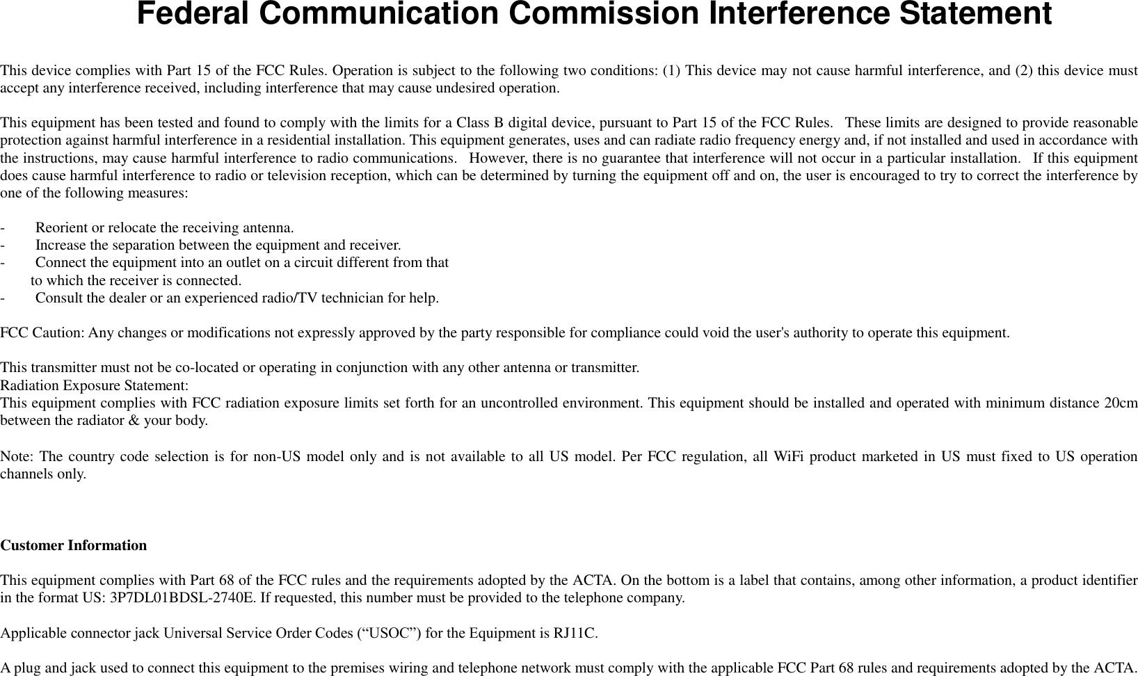   Federal Communication Commission Interference Statement  This device complies with Part 15 of the FCC Rules. Operation is subject to the following two conditions: (1) This device may not cause harmful interference, and (2) this device must accept any interference received, including interference that may cause undesired operation.  This equipment has been tested and found to comply with the limits for a Class B digital device, pursuant to Part 15 of the FCC Rules.   These limits are designed to provide reasonable protection against harmful interference in a residential installation. This equipment generates, uses and can radiate radio frequency energy and, if not installed and used in accordance with the instructions, may cause harmful interference to radio communications.   However, there is no guarantee that interference will not occur in a particular installation.   If this equipment does cause harmful interference to radio or television reception, which can be determined by turning the equipment off and on, the user is encouraged to try to correct the interference by one of the following measures:  -        Reorient or relocate the receiving antenna. -        Increase the separation between the equipment and receiver. -        Connect the equipment into an outlet on a circuit different from that         to which the receiver is connected. -        Consult the dealer or an experienced radio/TV technician for help.  FCC Caution: Any changes or modifications not expressly approved by the party responsible for compliance could void the user&apos;s authority to operate this equipment.  This transmitter must not be co-located or operating in conjunction with any other antenna or transmitter. Radiation Exposure Statement: This equipment complies with FCC radiation exposure limits set forth for an uncontrolled environment. This equipment should be installed and operated with minimum distance 20cm between the radiator &amp; your body.  Note: The country code selection is for non-US model only and is not available to all US model. Per FCC regulation, all WiFi product marketed in US must fixed to US operation channels only.    Customer Information  This equipment complies with Part 68 of the FCC rules and the requirements adopted by the ACTA. On the bottom is a label that contains, among other information, a product identifier in the format US: 3P7DL01BDSL-2740E. If requested, this number must be provided to the telephone company.  Applicable connector jack Universal Service Order Codes (“USOC”) for the Equipment is RJ11C.  A plug and jack used to connect this equipment to the premises wiring and telephone network must comply with the applicable FCC Part 68 rules and requirements adopted by the ACTA. 