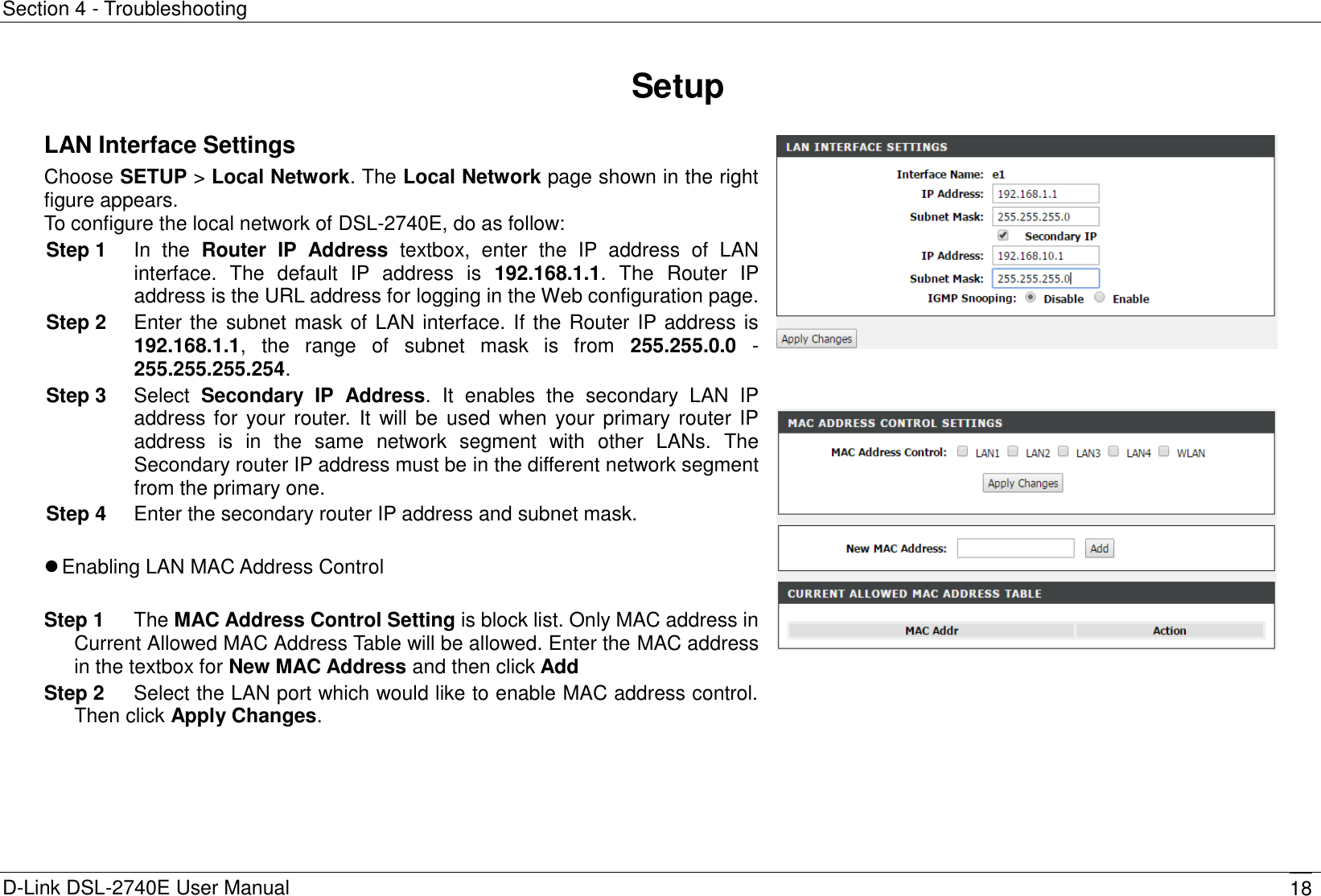 Section 4 - Troubleshooting D-Link DSL-2740E User Manual 18 Setup LAN Interface Settings Choose SETUP &gt; Local Network. The Local Network page shown in the right figure appears. To configure the local network of DSL-2740E, do as follow: Step 1  In  the  Router  IP  Address  textbox,  enter  the  IP  address  of  LAN interface.  The  default  IP  address  is  192.168.1.1.  The  Router  IP address is the URL address for logging in the Web configuration page. Step 2  Enter the subnet mask of LAN interface. If the Router IP address is 192.168.1.1,  the  range  of  subnet  mask  is  from  255.255.0.0  - 255.255.255.254. Step 3  Select  Secondary  IP  Address.  It  enables  the  secondary  LAN  IP address for your router.  It  will be used when your  primary router IP address  is  in  the  same  network  segment  with  other  LANs.  The Secondary router IP address must be in the different network segment from the primary one. Step 4  Enter the secondary router IP address and subnet mask.   Enabling LAN MAC Address Control  Step 1  The MAC Address Control Setting is block list. Only MAC address in Current Allowed MAC Address Table will be allowed. Enter the MAC address in the textbox for New MAC Address and then click Add Step 2  Select the LAN port which would like to enable MAC address control. Then click Apply Changes.       