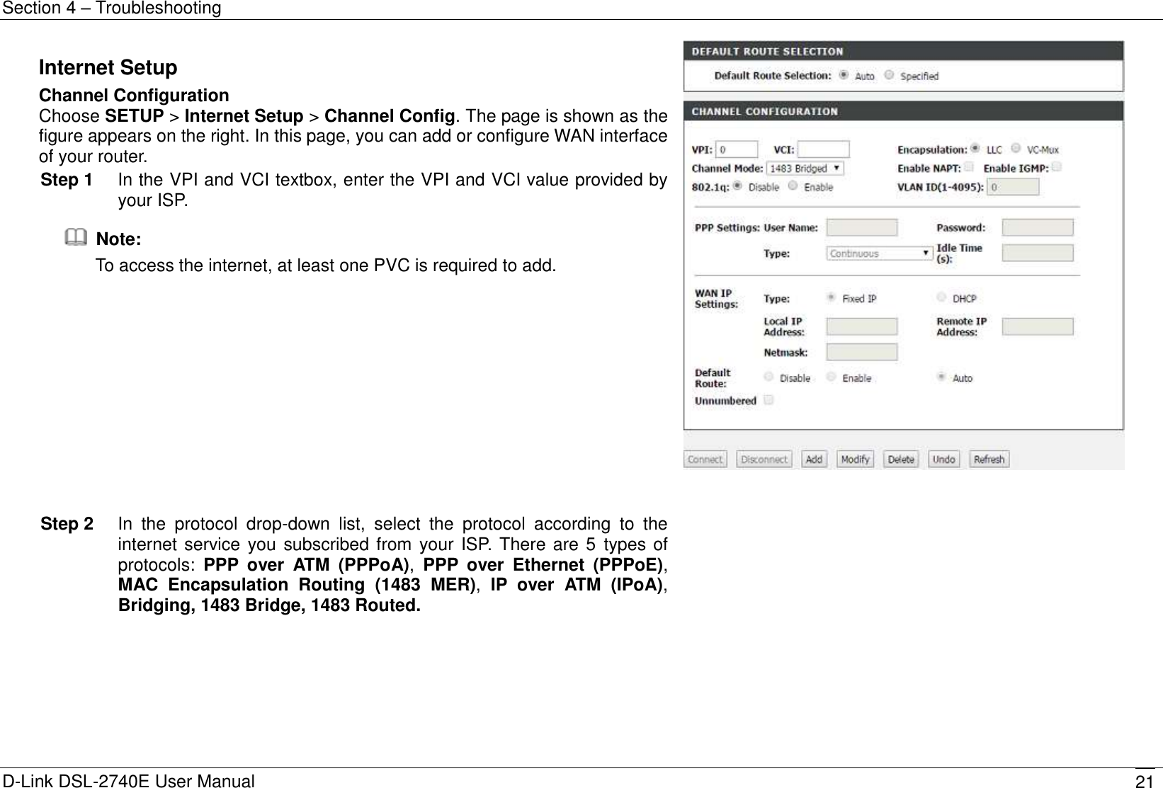 Section 4 – Troubleshooting D-Link DSL-2740E User Manual 21 Internet Setup Channel Configuration Choose SETUP &gt; Internet Setup &gt; Channel Config. The page is shown as the figure appears on the right. In this page, you can add or configure WAN interface of your router. Step 1  In the VPI and VCI textbox, enter the VPI and VCI value provided by your ISP.   Note: To access the internet, at least one PVC is required to add.    Step 2  In  the  protocol  drop-down  list,  select  the  protocol  according  to  the internet service you subscribed from your ISP. There are 5  types of protocols:  PPP  over  ATM  (PPPoA),  PPP  over  Ethernet  (PPPoE), MAC  Encapsulation  Routing  (1483  MER),  IP  over  ATM  (IPoA), Bridging, 1483 Bridge, 1483 Routed.    