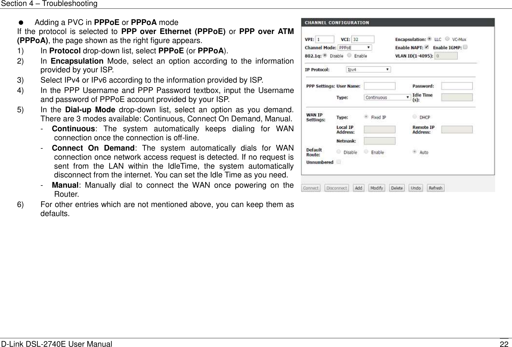 Section 4 – Troubleshooting D-Link DSL-2740E User Manual 22   Adding a PVC in PPPoE or PPPoA mode If  the protocol is selected to  PPP over Ethernet (PPPoE) or PPP over ATM (PPPoA), the page shown as the right figure appears. 1)    In Protocol drop-down list, select PPPoE (or PPPoA). 2)    In  Encapsulation  Mode,  select  an  option  according  to  the  information provided by your ISP. 3)    Select IPv4 or IPv6 according to the information provided by ISP. 4)    In the PPP Username and PPP Password textbox, input the Username and password of PPPoE account provided by your ISP. 5)    In  the  Dial-up  Mode  drop-down  list,  select  an  option  as  you  demand. There are 3 modes available: Continuous, Connect On Demand, Manual. -  Continuous:  The  system  automatically  keeps  dialing  for  WAN connection once the connection is off-line. -  Connect  On  Demand:  The  system  automatically  dials  for  WAN connection once network access request is detected. If no request is sent  from  the  LAN  within  the  IdleTime,  the  system  automatically disconnect from the internet. You can set the Idle Time as you need. -  Manual:  Manually  dial  to  connect  the  WAN  once  powering  on  the Router.   6)    For other entries which are not mentioned above, you can keep them as defaults.   