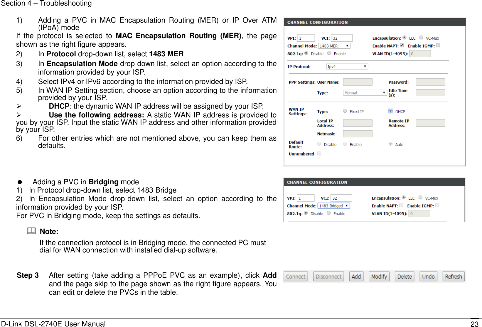 Section 4 – Troubleshooting D-Link DSL-2740E User Manual 23 1)    Adding  a  PVC  in  MAC  Encapsulation  Routing  (MER)  or  IP  Over  ATM (IPoA) mode If  the  protocol  is  selected  to  MAC  Encapsulation  Routing  (MER),  the  page shown as the right figure appears. 2)    In Protocol drop-down list, select 1483 MER   3)    In Encapsulation Mode drop-down list, select an option according to the information provided by your ISP. 4)    Select IPv4 or IPv6 according to the information provided by ISP. 5)    In WAN IP Setting section, choose an option according to the information provided by your ISP.  DHCP: the dynamic WAN IP address will be assigned by your ISP.  Use the following address: A static WAN IP address is provided to you by your ISP. Input the static WAN IP address and other information provided by your ISP. 6)    For other entries which are not mentioned above, you can keep them as defaults.       Adding a PVC in Bridging mode 1)   In Protocol drop-down list, select 1483 Bridge   2)   In  Encapsulation  Mode  drop-down  list,  select  an  option  according  to  the information provided by your ISP. For PVC in Bridging mode, keep the settings as defaults.   Note: If the connection protocol is in Bridging mode, the connected PC must dial for WAN connection with installed dial-up software.   Step 3  After setting (take adding a PPPoE PVC as an example), click Add and the page skip to the page shown as the right figure appears. You can edit or delete the PVCs in the table.  