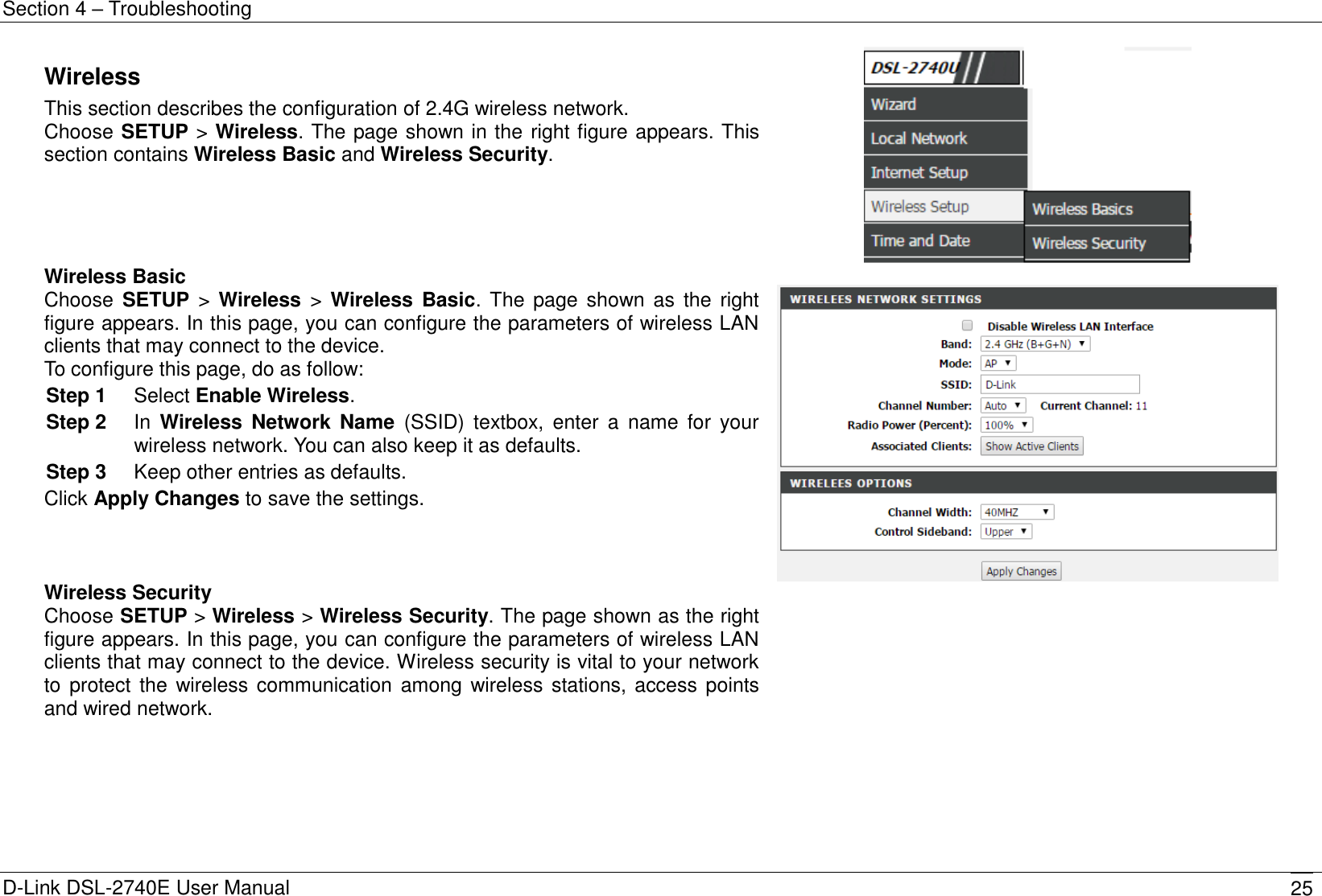 Section 4 – Troubleshooting D-Link DSL-2740E User Manual 25 Wireless This section describes the configuration of 2.4G wireless network. Choose SETUP &gt; Wireless. The page shown in the right figure appears. This section contains Wireless Basic and Wireless Security.  Wireless Basic Choose  SETUP  &gt;  Wireless  &gt;  Wireless  Basic. The  page shown as  the right figure appears. In this page, you can configure the parameters of wireless LAN clients that may connect to the device. To configure this page, do as follow: Step 1  Select Enable Wireless. Step 2  In  Wireless  Network Name  (SSID)  textbox,  enter  a  name  for  your wireless network. You can also keep it as defaults. Step 3  Keep other entries as defaults. Click Apply Changes to save the settings.    Wireless Security Choose SETUP &gt; Wireless &gt; Wireless Security. The page shown as the right figure appears. In this page, you can configure the parameters of wireless LAN clients that may connect to the device. Wireless security is vital to your network to protect the wireless communication among wireless stations, access points and wired network.   
