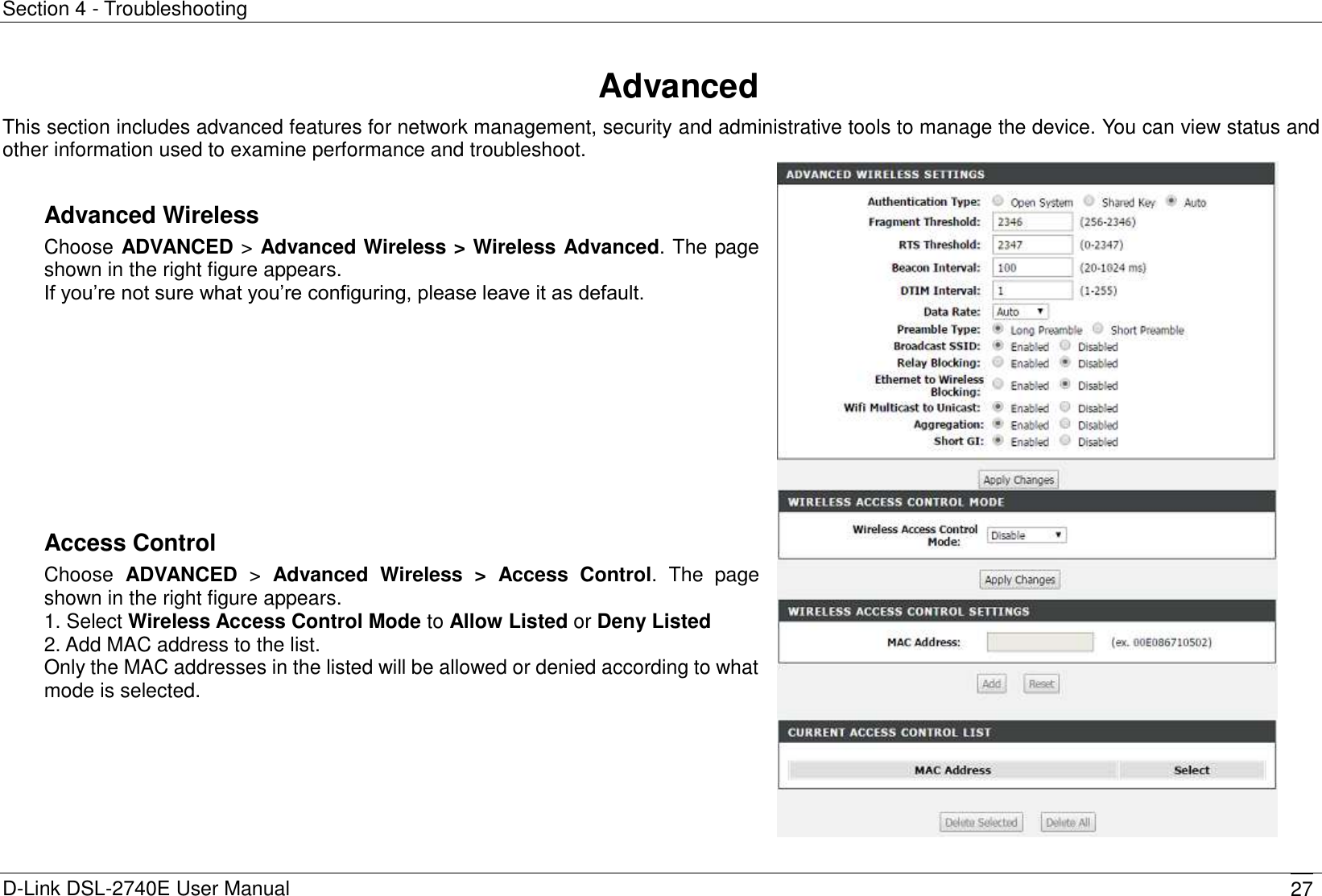 Section 4 - Troubleshooting D-Link DSL-2740E User Manual 27 Advanced This section includes advanced features for network management, security and administrative tools to manage the device. You can view status and other information used to examine performance and troubleshoot.  Advanced Wireless Choose ADVANCED &gt; Advanced Wireless &gt; Wireless Advanced. The page shown in the right figure appears.   If you’re not sure what you’re configuring, please leave it as default.          Access Control Choose  ADVANCED  &gt;  Advanced  Wireless  &gt;  Access  Control. The  page shown in the right figure appears.   1. Select Wireless Access Control Mode to Allow Listed or Deny Listed 2. Add MAC address to the list. Only the MAC addresses in the listed will be allowed or denied according to what mode is selected.   
