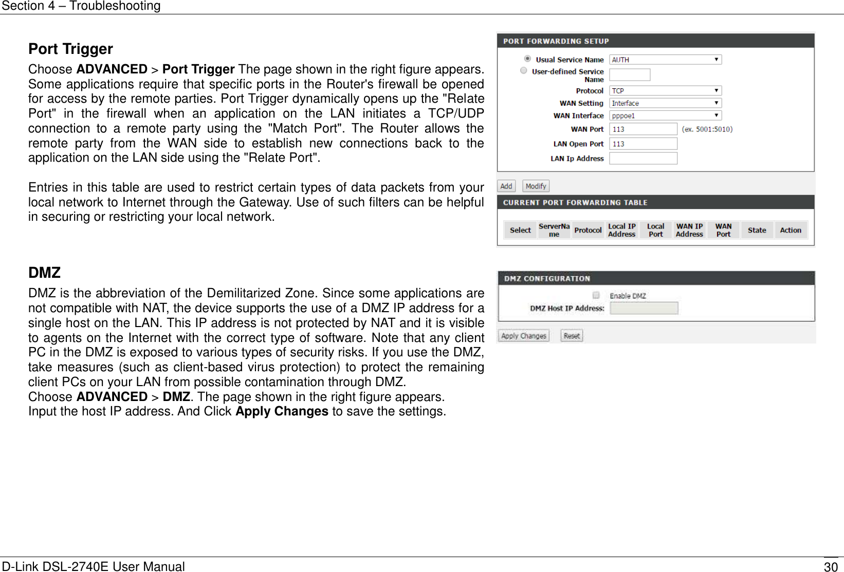 Section 4 – Troubleshooting D-Link DSL-2740E User Manual 30 Port Trigger Choose ADVANCED &gt; Port Trigger The page shown in the right figure appears. Some applications require that specific ports in the Router&apos;s firewall be opened for access by the remote parties. Port Trigger dynamically opens up the &quot;Relate Port&quot;  in  the  firewall  when  an  application  on  the  LAN  initiates  a  TCP/UDP connection  to  a  remote  party  using  the  &quot;Match  Port&quot;.  The  Router  allows  the remote  party  from  the  WAN  side  to  establish  new  connections  back  to  the application on the LAN side using the &quot;Relate Port&quot;.  Entries in this table are used to restrict certain types of data packets from your local network to Internet through the Gateway. Use of such filters can be helpful in securing or restricting your local network.    DMZ DMZ is the abbreviation of the Demilitarized Zone. Since some applications are not compatible with NAT, the device supports the use of a DMZ IP address for a single host on the LAN. This IP address is not protected by NAT and it is visible to agents on the Internet with the correct type of software. Note that any client PC in the DMZ is exposed to various types of security risks. If you use the DMZ, take measures (such as client-based virus protection) to protect the remaining client PCs on your LAN from possible contamination through DMZ. Choose ADVANCED &gt; DMZ. The page shown in the right figure appears. Input the host IP address. And Click Apply Changes to save the settings.   