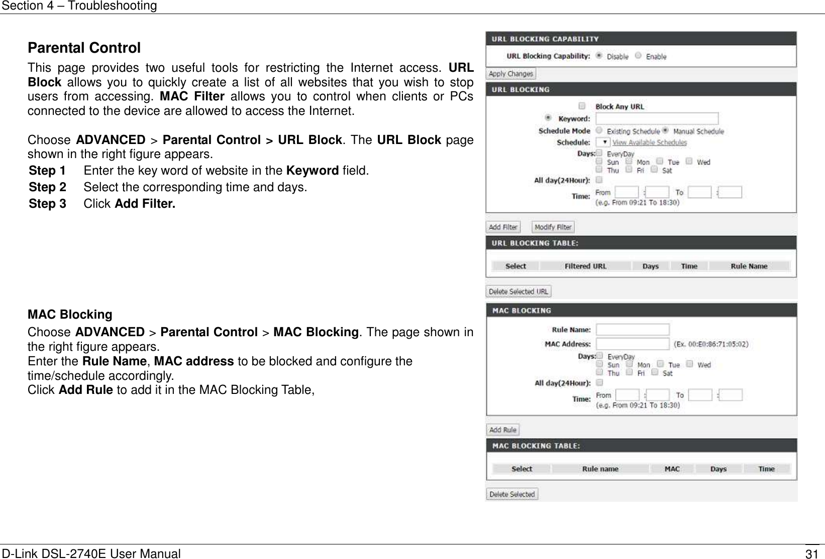 Section 4 – Troubleshooting D-Link DSL-2740E User Manual 31 Parental Control This  page  provides  two  useful  tools  for  restricting  the  Internet  access.  URL Block allows you to quickly create a list of all  websites that you wish to stop users  from  accessing.  MAC  Filter  allows  you  to  control  when  clients  or  PCs connected to the device are allowed to access the Internet.  Choose ADVANCED &gt; Parental Control &gt; URL Block. The URL Block page shown in the right figure appears. Step 1  Enter the key word of website in the Keyword field.   Step 2  Select the corresponding time and days. Step 3  Click Add Filter.   MAC Blocking Choose ADVANCED &gt; Parental Control &gt; MAC Blocking. The page shown in the right figure appears. Enter the Rule Name, MAC address to be blocked and configure the time/schedule accordingly. Click Add Rule to add it in the MAC Blocking Table,    