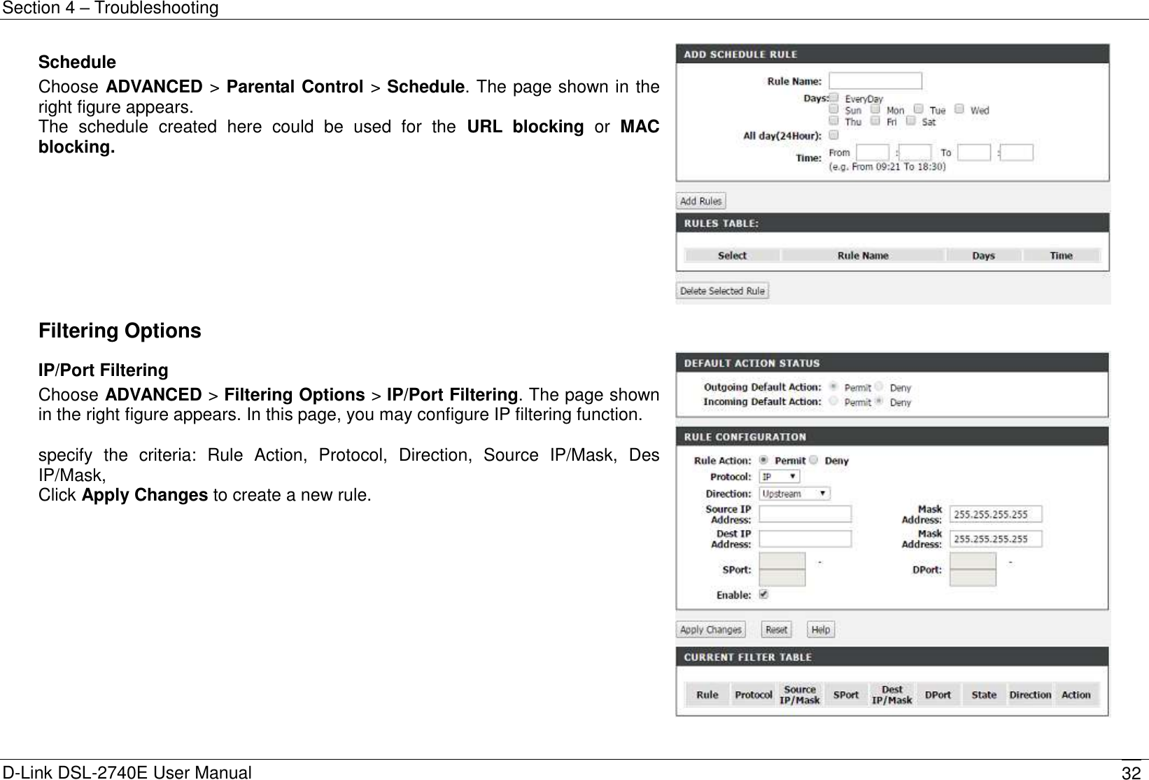 Section 4 – Troubleshooting D-Link DSL-2740E User Manual 32 Schedule Choose ADVANCED &gt; Parental Control &gt; Schedule. The page shown in the right figure appears. The  schedule  created  here  could  be  used  for  the  URL  blocking  or  MAC blocking.   Filtering Options  IP/Port Filtering Choose ADVANCED &gt; Filtering Options &gt; IP/Port Filtering. The page shown in the right figure appears. In this page, you may configure IP filtering function.  specify  the  criteria:  Rule  Action,  Protocol,  Direction,  Source  IP/Mask,  Des IP/Mask,   Click Apply Changes to create a new rule.   