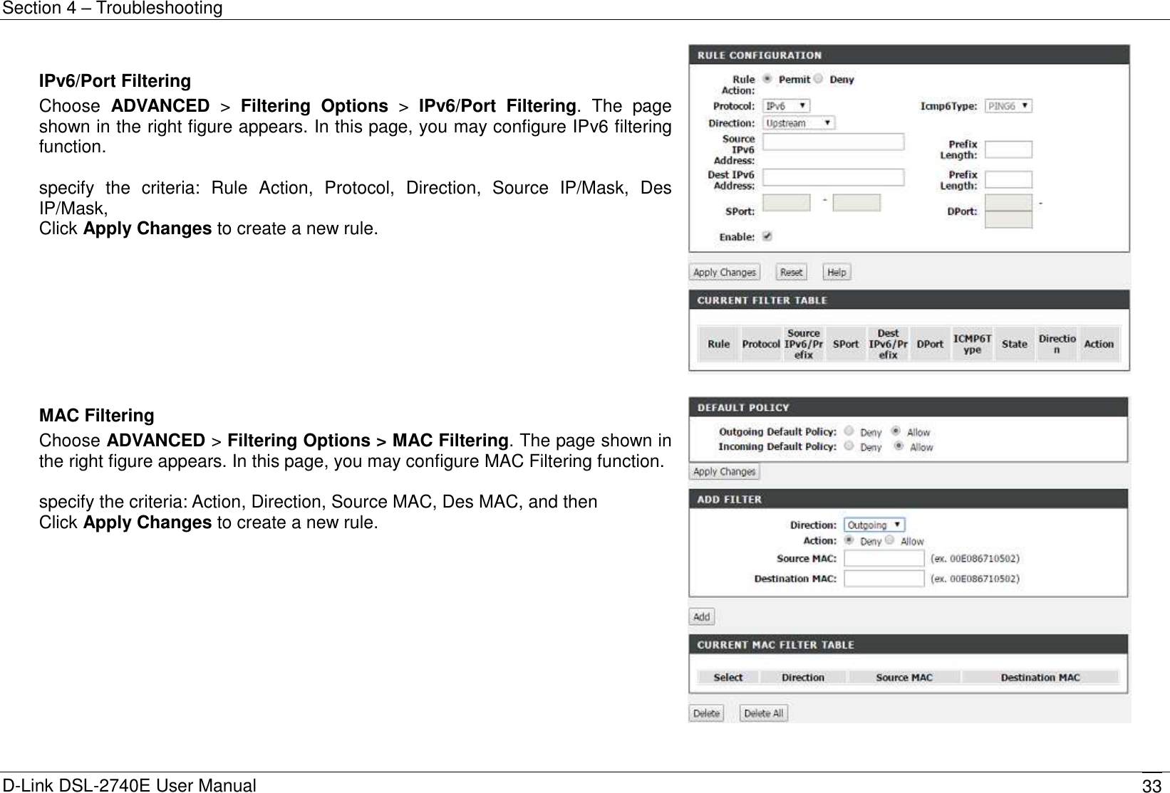 Section 4 – Troubleshooting D-Link DSL-2740E User Manual 33  IPv6/Port Filtering Choose  ADVANCED &gt;  Filtering  Options  &gt;  IPv6/Port  Filtering.  The  page shown in the right figure appears. In this page, you may configure IPv6 filtering   function.  specify  the  criteria:  Rule  Action,  Protocol,  Direction,  Source  IP/Mask,  Des IP/Mask,   Click Apply Changes to create a new rule.    MAC Filtering Choose ADVANCED &gt; Filtering Options &gt; MAC Filtering. The page shown in the right figure appears. In this page, you may configure MAC Filtering function.  specify the criteria: Action, Direction, Source MAC, Des MAC, and then   Click Apply Changes to create a new rule.   