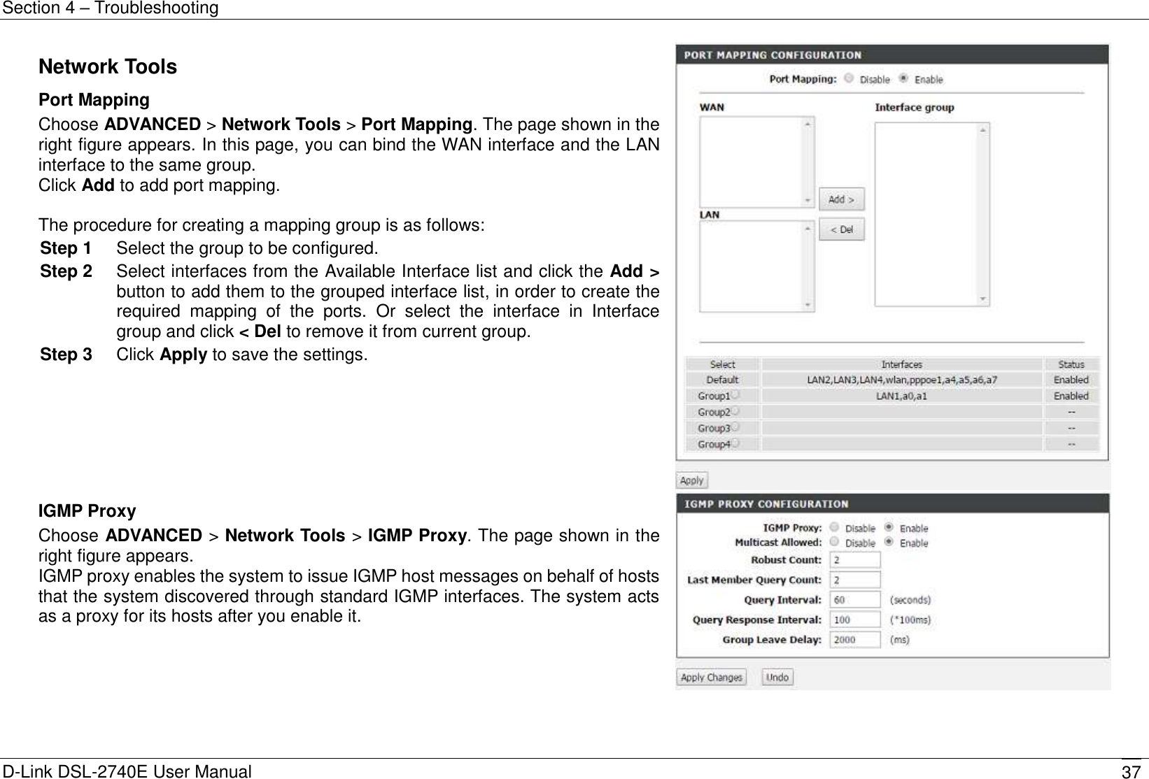Section 4 – Troubleshooting D-Link DSL-2740E User Manual 37 Network Tools Port Mapping Choose ADVANCED &gt; Network Tools &gt; Port Mapping. The page shown in the right figure appears. In this page, you can bind the WAN interface and the LAN interface to the same group. Click Add to add port mapping.  The procedure for creating a mapping group is as follows: Step 1  Select the group to be configured. Step 2  Select interfaces from the Available Interface list and click the Add &gt; button to add them to the grouped interface list, in order to create the required  mapping  of  the  ports.  Or  select  the  interface  in  Interface group and click &lt; Del to remove it from current group. Step 3  Click Apply to save the settings.   IGMP Proxy Choose ADVANCED &gt; Network Tools &gt; IGMP Proxy. The page shown in the right figure appears. IGMP proxy enables the system to issue IGMP host messages on behalf of hosts that the system discovered through standard IGMP interfaces. The system acts as a proxy for its hosts after you enable it.  