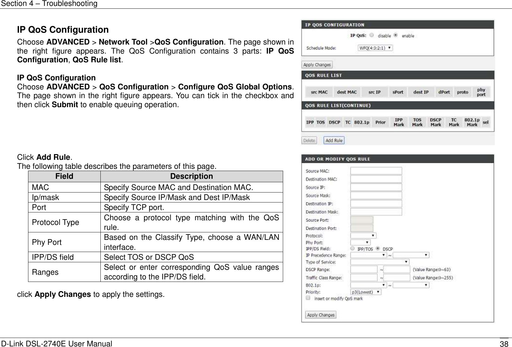 Section 4 – Troubleshooting D-Link DSL-2740E User Manual 38 IP QoS Configuration Choose ADVANCED &gt; Network Tool &gt;QoS Configuration. The page shown in the  right  figure  appears.  The  QoS  Configuration  contains  3  parts:  IP  QoS Configuration, QoS Rule list.  IP QoS Configuration   Choose ADVANCED &gt; QoS Configuration &gt; Configure QoS Global Options. The page shown in the right figure appears. You can tick in the checkbox and then click Submit to enable queuing operation.    Click Add Rule. The following table describes the parameters of this page. Field Description MAC   Specify Source MAC and Destination MAC. Ip/mask Specify Source IP/Mask and Dest IP/Mask Port Specify TCP port. Protocol Type Choose  a  protocol  type  matching  with  the  QoS rule. Phy Port Based on the Classify Type, choose a WAN/LAN interface. IPP/DS field Select TOS or DSCP QoS Ranges Select  or  enter  corresponding  QoS  value  ranges according to the IPP/DS field.  click Apply Changes to apply the settings.   