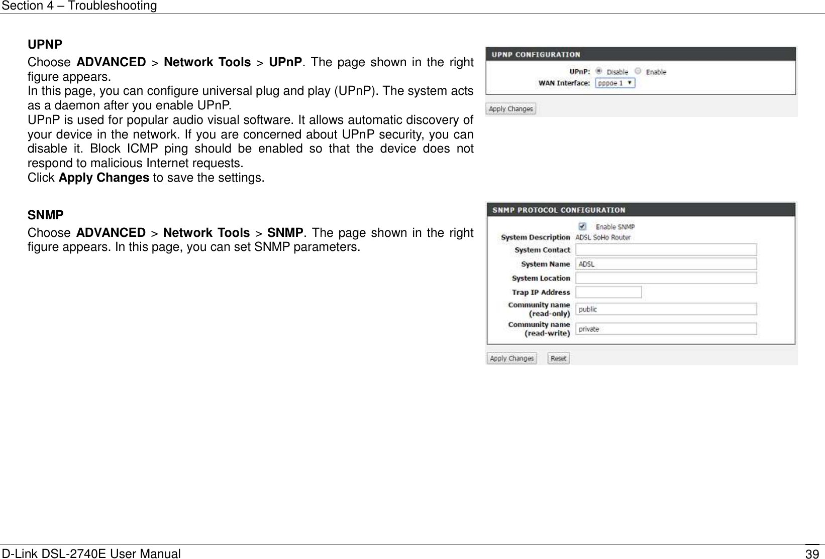 Section 4 – Troubleshooting D-Link DSL-2740E User Manual 39 UPNP Choose  ADVANCED &gt; Network Tools &gt; UPnP. The page shown in the  right figure appears. In this page, you can configure universal plug and play (UPnP). The system acts as a daemon after you enable UPnP. UPnP is used for popular audio visual software. It allows automatic discovery of your device in the network. If you are concerned about UPnP security, you can disable  it.  Block  ICMP  ping  should  be  enabled  so  that  the  device  does  not respond to malicious Internet requests. Click Apply Changes to save the settings.     SNMP Choose ADVANCED &gt; Network Tools &gt; SNMP. The page shown in the right figure appears. In this page, you can set SNMP parameters.  