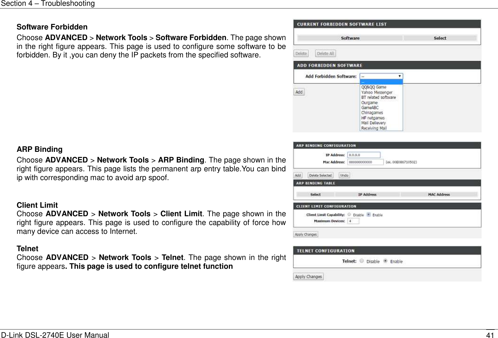Section 4 – Troubleshooting D-Link DSL-2740E User Manual 41 Software Forbidden Choose ADVANCED &gt; Network Tools &gt; Software Forbidden. The page shown in the right figure appears. This page is used to configure some software to be forbidden. By it ,you can deny the IP packets from the specified software.   ARP Binding Choose ADVANCED &gt; Network Tools &gt; ARP Binding. The page shown in the right figure appears. This page lists the permanent arp entry table.You can bind ip with corresponding mac to avoid arp spoof.  Client Limit Choose ADVANCED &gt; Network Tools &gt; Client Limit. The page shown in the right figure appears. This page is used to configure the capability of force how many device can access to Internet.   Telnet Choose ADVANCED &gt; Network Tools &gt; Telnet. The page shown in the right figure appears. This page is used to configure telnet function  