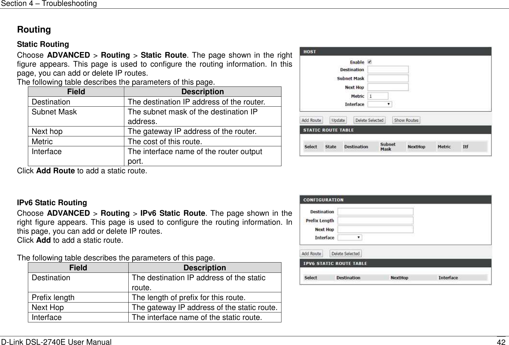 Section 4 – Troubleshooting D-Link DSL-2740E User Manual 42 Routing Static Routing Choose ADVANCED &gt; Routing &gt; Static Route. The page shown in the right figure  appears. This page is used to configure the routing information.  In this page, you can add or delete IP routes. The following table describes the parameters of this page. Field Description Destination   The destination IP address of the router. Subnet Mask The subnet mask of the destination IP address. Next hop The gateway IP address of the router. Metric The cost of this route. Interface The interface name of the router output port. Click Add Route to add a static route.        IPv6 Static Routing Choose ADVANCED &gt; Routing &gt; IPv6 Static Route. The page shown in the right figure appears. This page is used to configure the routing information. In this page, you can add or delete IP routes. Click Add to add a static route.    The following table describes the parameters of this page. Field Description Destination The destination IP address of the static route. Prefix length The length of prefix for this route. Next Hop The gateway IP address of the static route. Interface The interface name of the static route.   