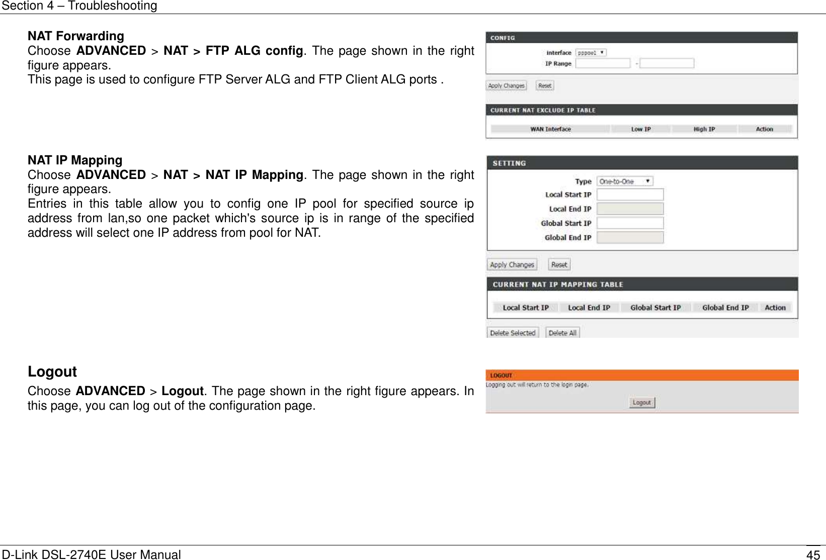 Section 4 – Troubleshooting D-Link DSL-2740E User Manual 45 NAT Forwarding Choose ADVANCED &gt; NAT &gt; FTP ALG config. The page shown in the right figure appears. This page is used to configure FTP Server ALG and FTP Client ALG ports .   NAT IP Mapping Choose ADVANCED &gt; NAT &gt; NAT IP Mapping. The page shown in the right figure appears. Entries  in  this  table  allow  you  to  config  one  IP  pool  for  specified  source  ip address from lan,so one packet which&apos;s source ip is  in range of the specified address will select one IP address from pool for NAT.    Logout Choose ADVANCED &gt; Logout. The page shown in the right figure appears. In this page, you can log out of the configuration page.         