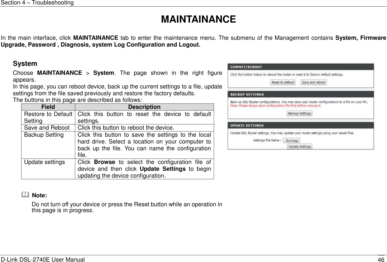 Section 4 – Troubleshooting D-Link DSL-2740E User Manual 46 MAINTAINANCE  In the main interface, click MAINTAINANCE tab to enter the maintenance menu. The submenu of the Management contains System, Firmware Upgrade, Password , Diagnosis, system Log Configuration and Logout.  System   Choose  MAINTAINANCE  &gt;  System.  The  page  shown  in  the  right  figure appears. In this page, you can reboot device, back up the current settings to a file, update settings from the file saved previously and restore the factory defaults. The buttons in this page are described as follows: Field Description Restore to Default Setting Click  this  button  to  reset  the  device  to  default settings. Save and Reboot Click this button to reboot the device. Backup Setting Click  this  button  to  save  the  settings  to  the  local hard drive. Select a  location on your computer to back  up  the file.  You  can  name  the  configuration file. Update settings Click  Browse  to  select  the  configuration  file  of device  and  then  click  Update  Settings  to  begin updating the device configuration.    Note: Do not turn off your device or press the Reset button while an operation in this page is in progress.    