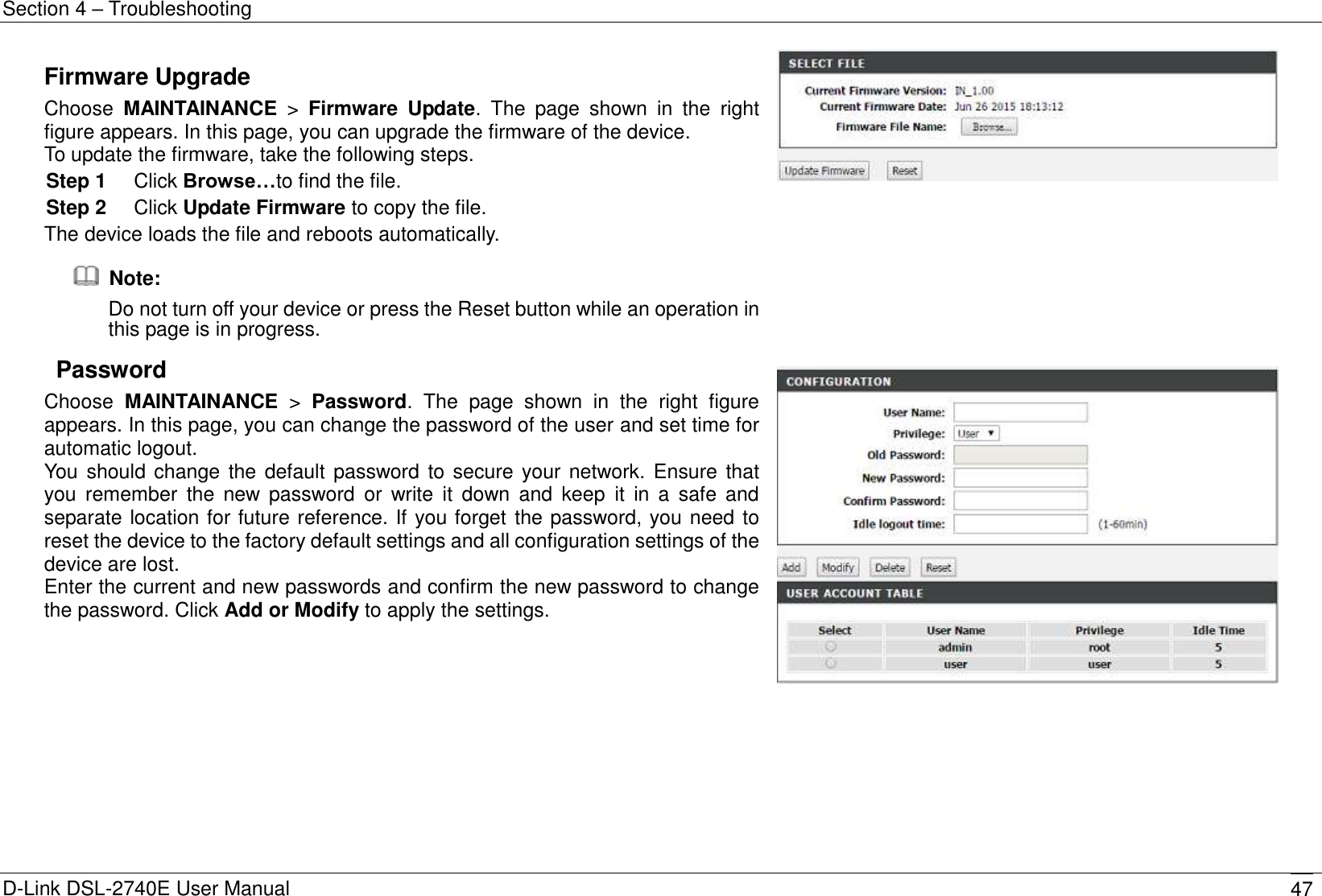 Section 4 – Troubleshooting D-Link DSL-2740E User Manual 47 Firmware Upgrade Choose  MAINTAINANCE  &gt;  Firmware  Update.  The  page  shown  in  the  right figure appears. In this page, you can upgrade the firmware of the device. To update the firmware, take the following steps. Step 1  Click Browse…to find the file. Step 2  Click Update Firmware to copy the file. The device loads the file and reboots automatically.   Note: Do not turn off your device or press the Reset button while an operation in this page is in progress.    Password Choose  MAINTAINANCE  &gt;  Password.  The  page  shown  in  the  right  figure appears. In this page, you can change the password of the user and set time for automatic logout. You should change the default password to secure your network. Ensure that you  remember  the  new password  or  write  it  down  and  keep  it  in  a  safe  and separate location for future reference. If you forget the password, you need to reset the device to the factory default settings and all configuration settings of the device are lost. Enter the current and new passwords and confirm the new password to change the password. Click Add or Modify to apply the settings.           
