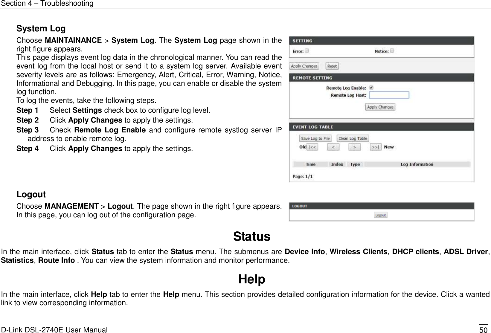 Section 4 – Troubleshooting D-Link DSL-2740E User Manual 50 System Log Choose MAINTAINANCE &gt; System Log. The System Log page shown in the right figure appears. This page displays event log data in the chronological manner. You can read the event log from the local host or send it to a system log server. Available event severity levels are as follows: Emergency, Alert, Critical, Error, Warning, Notice, Informational and Debugging. In this page, you can enable or disable the system log function. To log the events, take the following steps. Step 1  Select Settings check box to configure log level. Step 2  Click Apply Changes to apply the settings. Step 3  Check Remote Log Enable and  configure remote systlog server IP address to enable remote log. Step 4  Click Apply Changes to apply the settings.     Logout Choose MANAGEMENT &gt; Logout. The page shown in the right figure appears. In this page, you can log out of the configuration page.    Status In the main interface, click Status tab to enter the Status menu. The submenus are Device Info, Wireless Clients, DHCP clients, ADSL Driver,   Statistics, Route Info . You can view the system information and monitor performance. Help In the main interface, click Help tab to enter the Help menu. This section provides detailed configuration information for the device. Click a wanted link to view corresponding information.