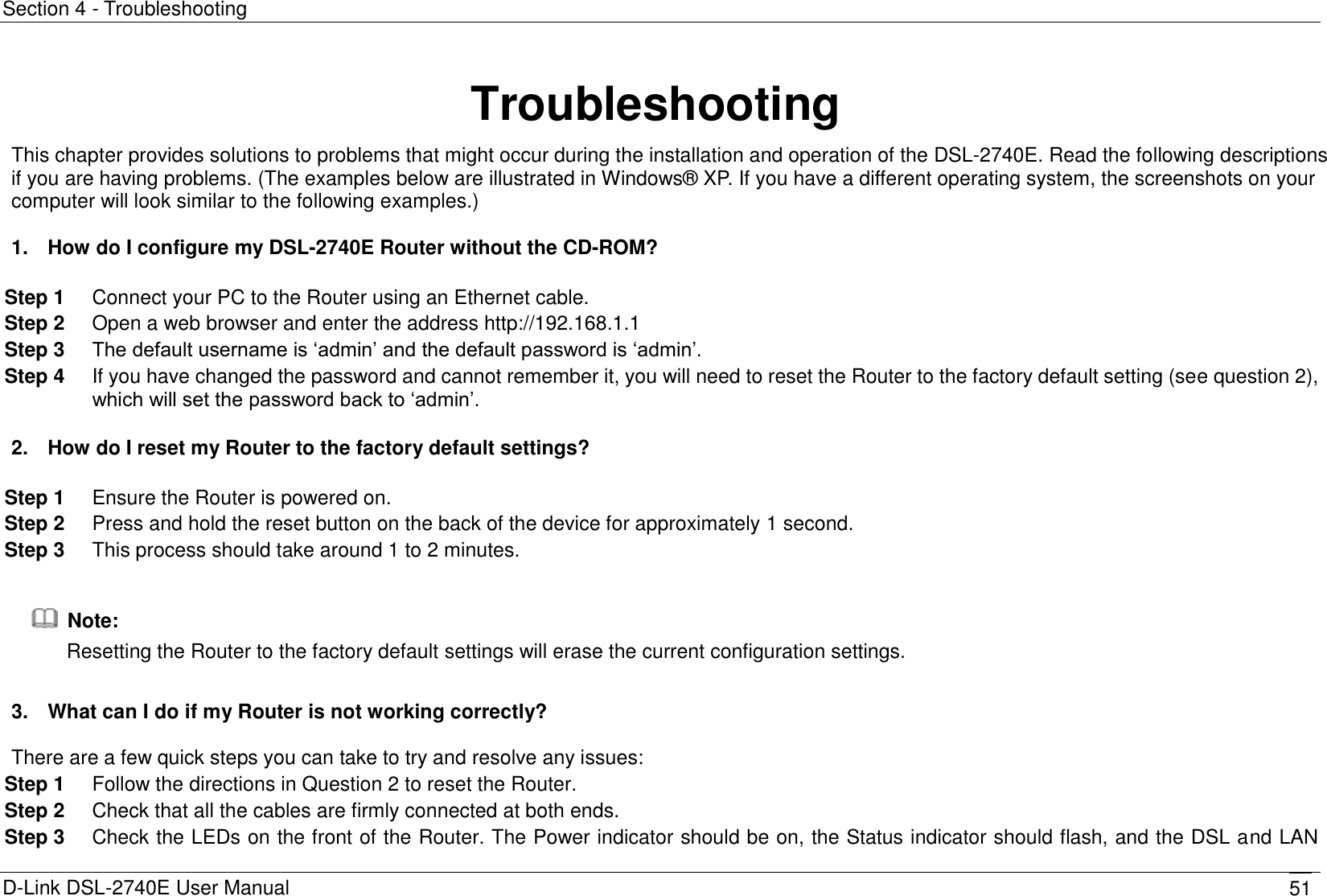 Section 4 - Troubleshooting D-Link DSL-2740E User Manual 51 Troubleshooting This chapter provides solutions to problems that might occur during the installation and operation of the DSL-2740E. Read the following descriptions if you are having problems. (The examples below are illustrated in Windows®  XP. If you have a different operating system, the screenshots on your computer will look similar to the following examples.)  1.  How do I configure my DSL-2740E Router without the CD-ROM?  Step 1  Connect your PC to the Router using an Ethernet cable. Step 2  Open a web browser and enter the address http://192.168.1.1 Step 3  The default username is ‘admin’ and the default password is ‘admin’. Step 4  If you have changed the password and cannot remember it, you will need to reset the Router to the factory default setting (see question 2), which will set the password back to ‘admin’.  2.  How do I reset my Router to the factory default settings?  Step 1  Ensure the Router is powered on. Step 2  Press and hold the reset button on the back of the device for approximately 1 second. Step 3  This process should take around 1 to 2 minutes.    Note: Resetting the Router to the factory default settings will erase the current configuration settings.  3.  What can I do if my Router is not working correctly?  There are a few quick steps you can take to try and resolve any issues: Step 1  Follow the directions in Question 2 to reset the Router. Step 2  Check that all the cables are firmly connected at both ends. Step 3  Check the LEDs on the front of the Router. The Power indicator should be on, the Status indicator should flash, and the DSL and LAN 