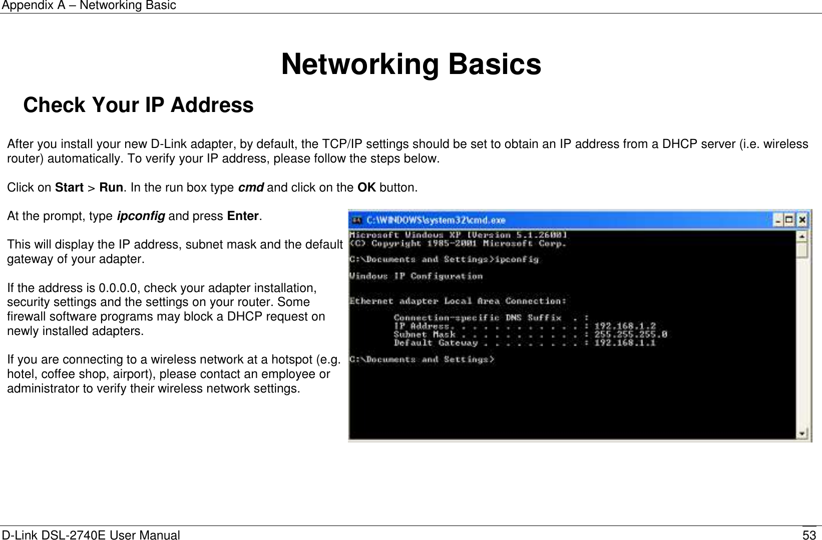 Appendix A – Networking Basic D-Link DSL-2740E User Manual 53   Networking Basics Check Your IP Address  After you install your new D-Link adapter, by default, the TCP/IP settings should be set to obtain an IP address from a DHCP server (i.e. wireless router) automatically. To verify your IP address, please follow the steps below.  Click on Start &gt; Run. In the run box type cmd and click on the OK button.  At the prompt, type ipconfig and press Enter.  This will display the IP address, subnet mask and the default gateway of your adapter.  If the address is 0.0.0.0, check your adapter installation, security settings and the settings on your router. Some firewall software programs may block a DHCP request on newly installed adapters.  If you are connecting to a wireless network at a hotspot (e.g. hotel, coffee shop, airport), please contact an employee or administrator to verify their wireless network settings.       