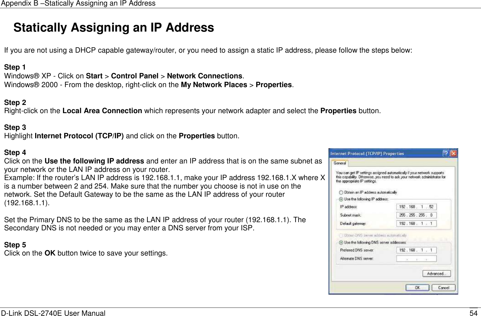 Appendix B –Statically Assigning an IP Address D-Link DSL-2740E User Manual 54   Statically Assigning an IP Address  If you are not using a DHCP capable gateway/router, or you need to assign a static IP address, please follow the steps below:  Step 1 Windows®  XP - Click on Start &gt; Control Panel &gt; Network Connections. Windows®  2000 - From the desktop, right-click on the My Network Places &gt; Properties.   Step 2 Right-click on the Local Area Connection which represents your network adapter and select the Properties button.  Step 3 Highlight Internet Protocol (TCP/IP) and click on the Properties button.  Step 4 Click on the Use the following IP address and enter an IP address that is on the same subnet as your network or the LAN IP address on your router. Example: If the router’s LAN IP address is 192.168.1.1, make your IP address 192.168.1.X where X is a number between 2 and 254. Make sure that the number you choose is not in use on the network. Set the Default Gateway to be the same as the LAN IP address of your router (192.168.1.1).  Set the Primary DNS to be the same as the LAN IP address of your router (192.168.1.1). The Secondary DNS is not needed or you may enter a DNS server from your ISP.  Step 5 Click on the OK button twice to save your settings.        