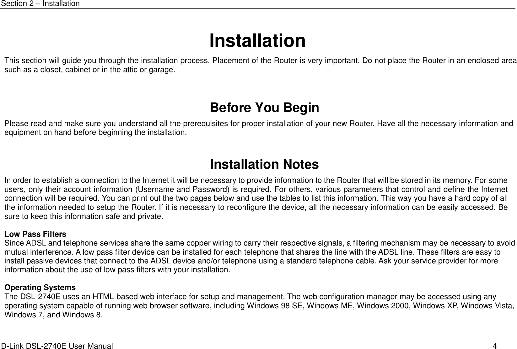 Section 2 – Installation D-Link DSL-2740E User Manual 4 Installation This section will guide you through the installation process. Placement of the Router is very important. Do not place the Router in an enclosed area such as a closet, cabinet or in the attic or garage.    Before You Begin Please read and make sure you understand all the prerequisites for proper installation of your new Router. Have all the necessary information and equipment on hand before beginning the installation.   Installation Notes In order to establish a connection to the Internet it will be necessary to provide information to the Router that will be stored in its memory. For some users, only their account information (Username and Password) is required. For others, various parameters that control and define the Internet connection will be required. You can print out the two pages below and use the tables to list this information. This way you have a hard copy of all the information needed to setup the Router. If it is necessary to reconfigure the device, all the necessary information can be easily accessed. Be sure to keep this information safe and private.  Low Pass Filters Since ADSL and telephone services share the same copper wiring to carry their respective signals, a filtering mechanism may be necessary to avoid mutual interference. A low pass filter device can be installed for each telephone that shares the line with the ADSL line. These filters are easy to install passive devices that connect to the ADSL device and/or telephone using a standard telephone cable. Ask your service provider for more information about the use of low pass filters with your installation.  Operating Systems The DSL-2740E uses an HTML-based web interface for setup and management. The web configuration manager may be accessed using any operating system capable of running web browser software, including Windows 98 SE, Windows ME, Windows 2000, Windows XP, Windows Vista, Windows 7, and Windows 8.  