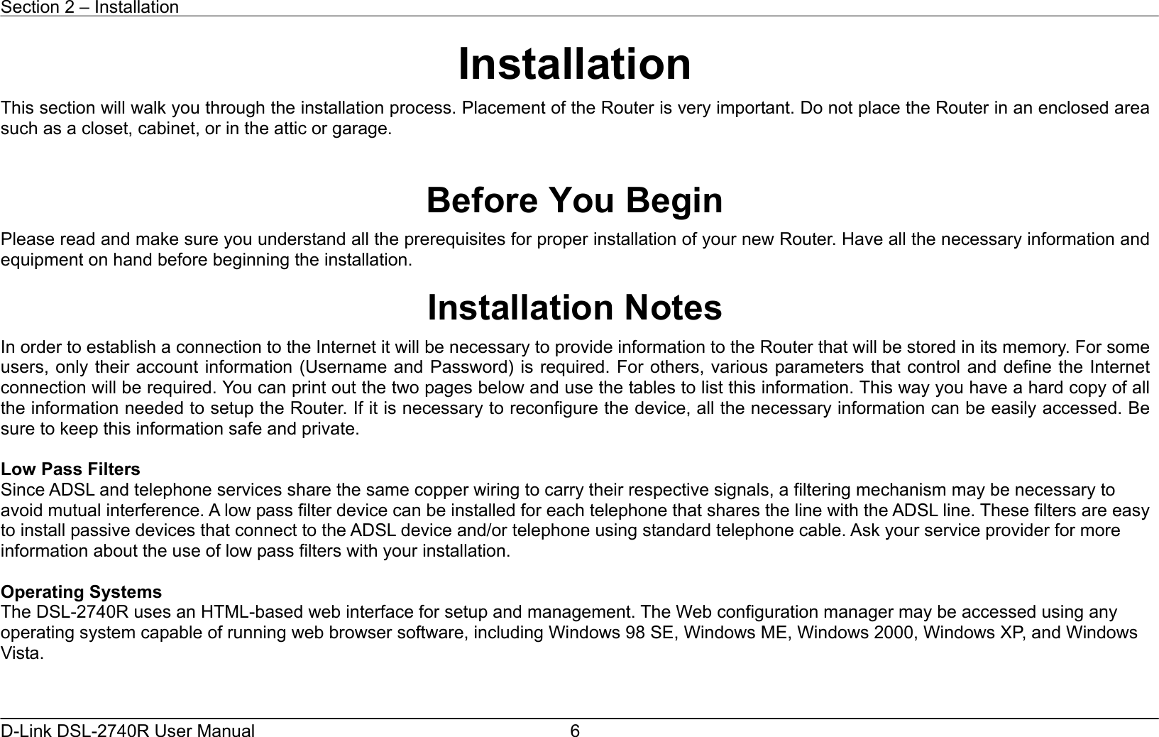 Section 2 – Installation   D-Link DSL-2740R User Manual  6Installation This section will walk you through the installation process. Placement of the Router is very important. Do not place the Router in an enclosed area such as a closet, cabinet, or in the attic or garage.   Before You Begin Please read and make sure you understand all the prerequisites for proper installation of your new Router. Have all the necessary information and equipment on hand before beginning the installation.  Installation Notes In order to establish a connection to the Internet it will be necessary to provide information to the Router that will be stored in its memory. For some users, only their account information (Username and Password) is required. For others, various parameters that control and define the Internet connection will be required. You can print out the two pages below and use the tables to list this information. This way you have a hard copy of all the information needed to setup the Router. If it is necessary to reconfigure the device, all the necessary information can be easily accessed. Be sure to keep this information safe and private.  Low Pass Filters Since ADSL and telephone services share the same copper wiring to carry their respective signals, a filtering mechanism may be necessary to avoid mutual interference. A low pass filter device can be installed for each telephone that shares the line with the ADSL line. These filters are easy to install passive devices that connect to the ADSL device and/or telephone using standard telephone cable. Ask your service provider for more information about the use of low pass filters with your installation.    Operating Systems The DSL-2740R uses an HTML-based web interface for setup and management. The Web configuration manager may be accessed using any operating system capable of running web browser software, including Windows 98 SE, Windows ME, Windows 2000, Windows XP, and Windows Vista.    