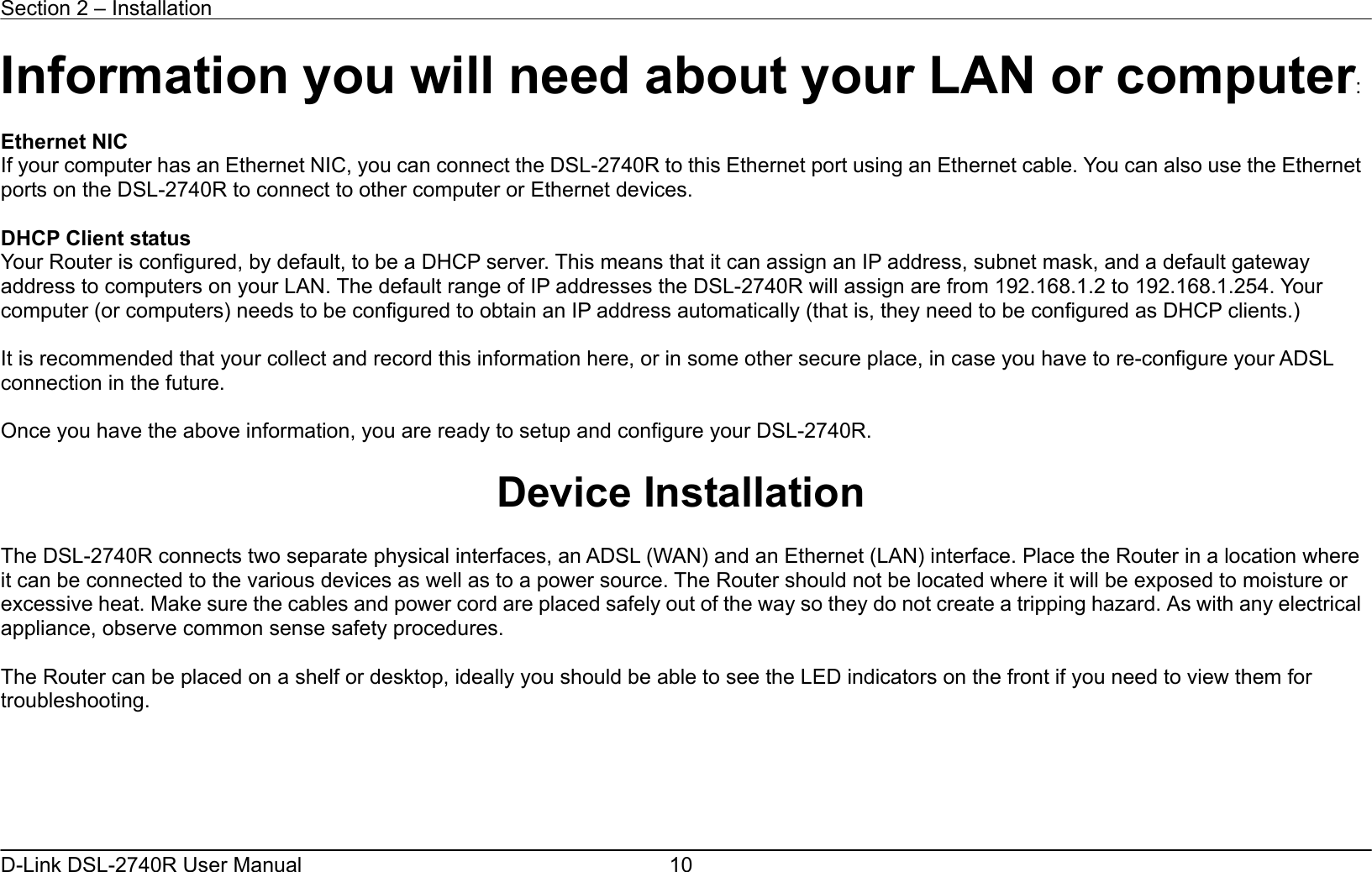 Section 2 – Installation   D-Link DSL-2740R User Manual  10Information you will need about your LAN or computer:  Ethernet NIC If your computer has an Ethernet NIC, you can connect the DSL-2740R to this Ethernet port using an Ethernet cable. You can also use the Ethernet ports on the DSL-2740R to connect to other computer or Ethernet devices.  DHCP Client status Your Router is configured, by default, to be a DHCP server. This means that it can assign an IP address, subnet mask, and a default gateway address to computers on your LAN. The default range of IP addresses the DSL-2740R will assign are from 192.168.1.2 to 192.168.1.254. Your computer (or computers) needs to be configured to obtain an IP address automatically (that is, they need to be configured as DHCP clients.)      It is recommended that your collect and record this information here, or in some other secure place, in case you have to re-configure your ADSL connection in the future.  Once you have the above information, you are ready to setup and configure your DSL-2740R.  Device Installation  The DSL-2740R connects two separate physical interfaces, an ADSL (WAN) and an Ethernet (LAN) interface. Place the Router in a location where it can be connected to the various devices as well as to a power source. The Router should not be located where it will be exposed to moisture or excessive heat. Make sure the cables and power cord are placed safely out of the way so they do not create a tripping hazard. As with any electrical appliance, observe common sense safety procedures.  The Router can be placed on a shelf or desktop, ideally you should be able to see the LED indicators on the front if you need to view them for troubleshooting.      