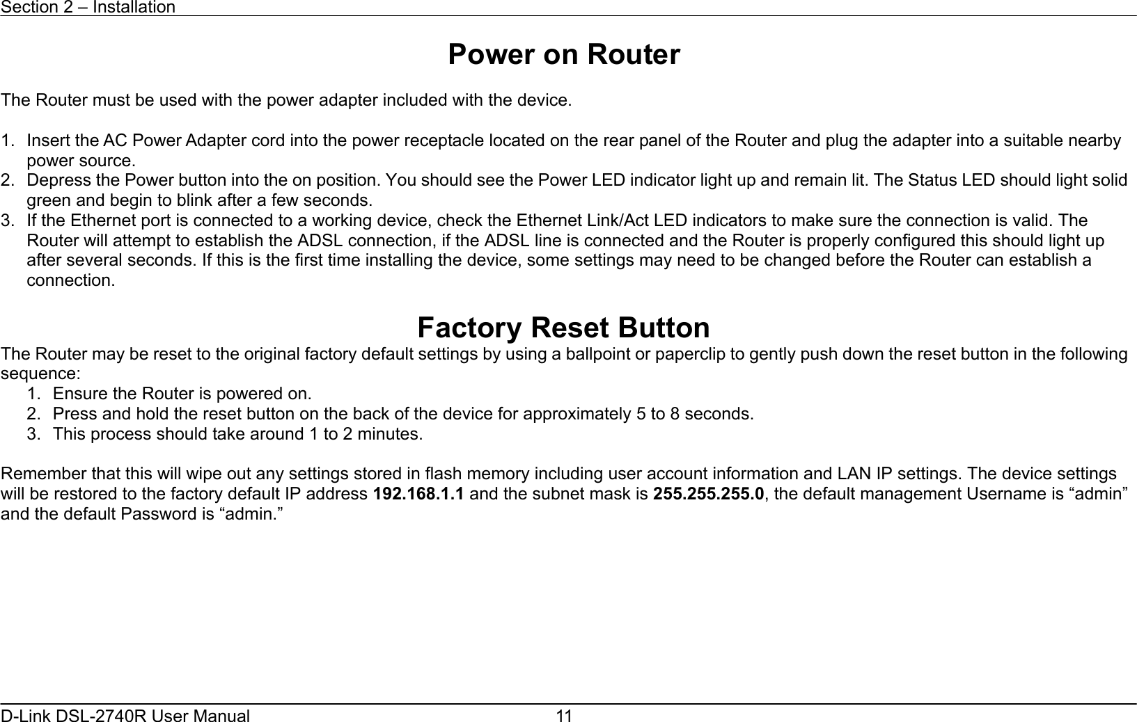 Section 2 – Installation   D-Link DSL-2740R User Manual  11Power on Router  The Router must be used with the power adapter included with the device.  1.  Insert the AC Power Adapter cord into the power receptacle located on the rear panel of the Router and plug the adapter into a suitable nearby power source. 2.  Depress the Power button into the on position. You should see the Power LED indicator light up and remain lit. The Status LED should light solid green and begin to blink after a few seconds. 3.  If the Ethernet port is connected to a working device, check the Ethernet Link/Act LED indicators to make sure the connection is valid. The Router will attempt to establish the ADSL connection, if the ADSL line is connected and the Router is properly configured this should light up after several seconds. If this is the first time installing the device, some settings may need to be changed before the Router can establish a connection.    Factory Reset Button The Router may be reset to the original factory default settings by using a ballpoint or paperclip to gently push down the reset button in the following sequence:  1.  Ensure the Router is powered on. 2.  Press and hold the reset button on the back of the device for approximately 5 to 8 seconds. 3.  This process should take around 1 to 2 minutes.    Remember that this will wipe out any settings stored in flash memory including user account information and LAN IP settings. The device settings will be restored to the factory default IP address 192.168.1.1 and the subnet mask is 255.255.255.0, the default management Username is “admin” and the default Password is “admin.”         