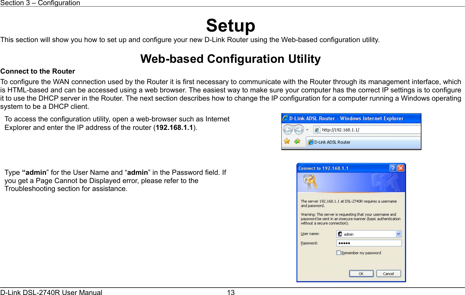 Section 3 – Configuration   D-Link DSL-2740R User Manual  13Setup This section will show you how to set up and configure your new D-Link Router using the Web-based configuration utility.  Web-based Configuration Utility Connect to the Router To configure the WAN connection used by the Router it is first necessary to communicate with the Router through its management interface, which is HTML-based and can be accessed using a web browser. The easiest way to make sure your computer has the correct IP settings is to configure it to use the DHCP server in the Router. The next section describes how to change the IP configuration for a computer running a Windows operating system to be a DHCP client.    To access the configuration utility, open a web-browser such as Internet Explorer and enter the IP address of the router (192.168.1.1). Type “admin” for the User Name and “admin” in the Password field. If you get a Page Cannot be Displayed error, please refer to the Troubleshooting section for assistance. 
