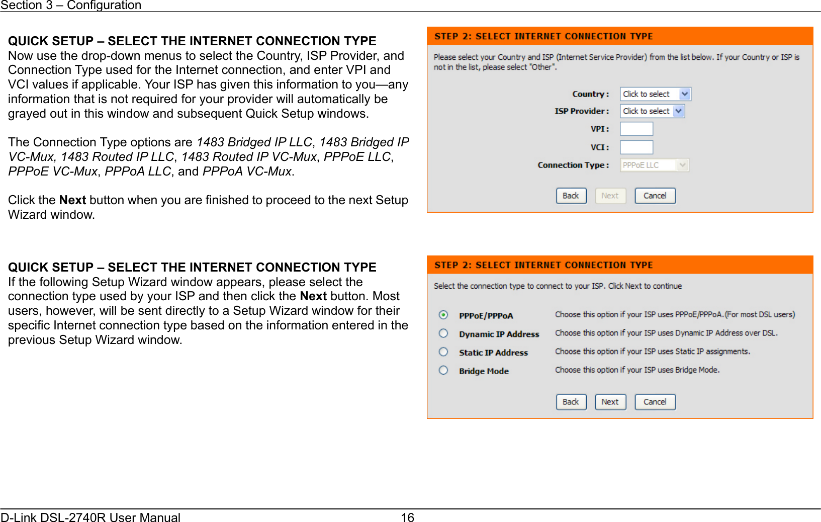 Section 3 – Configuration   D-Link DSL-2740R User Manual  16            QUICK SETUP – SELECT THE INTERNET CONNECTION TYPE Now use the drop-down menus to select the Country, ISP Provider, and Connection Type used for the Internet connection, and enter VPI and VCI values if applicable. Your ISP has given this information to you—any information that is not required for your provider will automatically be grayed out in this window and subsequent Quick Setup windows.    The Connection Type options are 1483 Bridged IP LLC, 1483 Bridged IP VC-Mux, 1483 Routed IP LLC, 1483 Routed IP VC-Mux, PPPoE LLC, PPPoE VC-Mux, PPPoA LLC, and PPPoA VC-Mux.  Click the Next button when you are finished to proceed to the next SetupWizard window. QUICK SETUP – SELECT THE INTERNET CONNECTION TYPE If the following Setup Wizard window appears, please select the connection type used by your ISP and then click the Next button. Most users, however, will be sent directly to a Setup Wizard window for their specific Internet connection type based on the information entered in theprevious Setup Wizard window.  