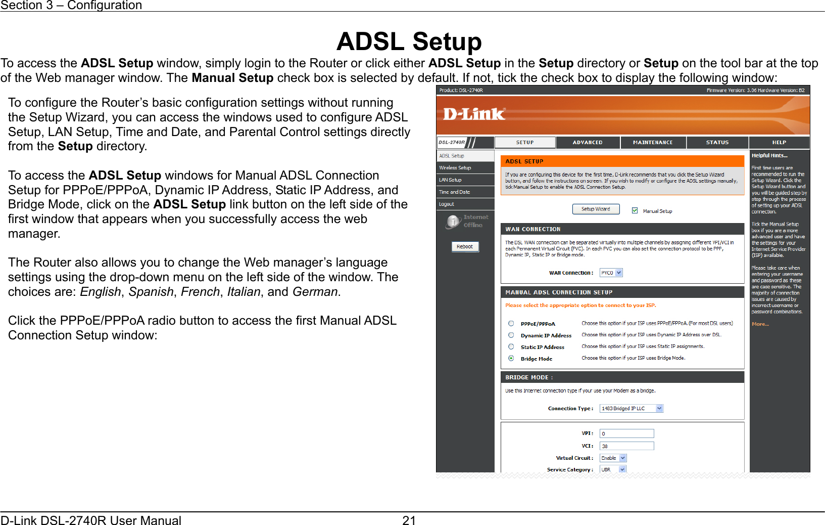 Section 3 – Configuration   D-Link DSL-2740R User Manual  21ADSL Setup To access the ADSL Setup window, simply login to the Router or click either ADSL Setup in the Setup directory or Setup on the tool bar at the top of the Web manager window. The Manual Setup check box is selected by default. If not, tick the check box to display the following window:    To configure the Router’s basic configuration settings without running the Setup Wizard, you can access the windows used to configure ADSL Setup, LAN Setup, Time and Date, and Parental Control settings directly from the Setup directory.    To access the ADSL Setup windows for Manual ADSL Connection Setup for PPPoE/PPPoA, Dynamic IP Address, Static IP Address, and Bridge Mode, click on the ADSL Setup link button on the left side of the first window that appears when you successfully access the web manager.   The Router also allows you to change the Web manager’s language settings using the drop-down menu on the left side of the window. The choices are: English, Spanish, French, Italian, and German.  Click the PPPoE/PPPoA radio button to access the first Manual ADSL Connection Setup window: 