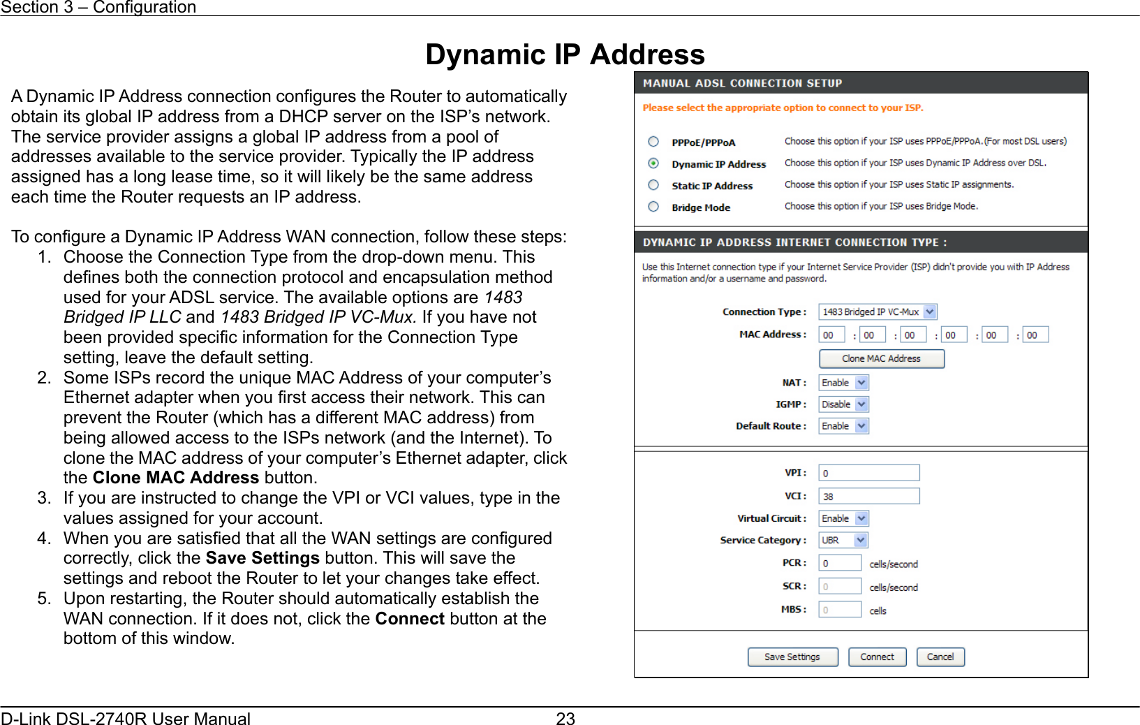 Section 3 – Configuration   D-Link DSL-2740R User Manual  23Dynamic IP Address   A Dynamic IP Address connection configures the Router to automaticallyobtain its global IP address from a DHCP server on the ISP’s network. The service provider assigns a global IP address from a pool of addresses available to the service provider. Typically the IP address assigned has a long lease time, so it will likely be the same address each time the Router requests an IP address.  To configure a Dynamic IP Address WAN connection, follow these steps:1.  Choose the Connection Type from the drop-down menu. This defines both the connection protocol and encapsulation method used for your ADSL service. The available options are 1483 Bridged IP LLC and 1483 Bridged IP VC-Mux. If you have not been provided specific information for the Connection Type setting, leave the default setting. 2.  Some ISPs record the unique MAC Address of your computer’s Ethernet adapter when you first access their network. This can prevent the Router (which has a different MAC address) from being allowed access to the ISPs network (and the Internet). To clone the MAC address of your computer’s Ethernet adapter, clickthe Clone MAC Address button. 3.  If you are instructed to change the VPI or VCI values, type in the values assigned for your account. 4.  When you are satisfied that all the WAN settings are configured correctly, click the Save Settings button. This will save the settings and reboot the Router to let your changes take effect.   5.  Upon restarting, the Router should automatically establish the WAN connection. If it does not, click the Connect button at the bottom of this window.  
