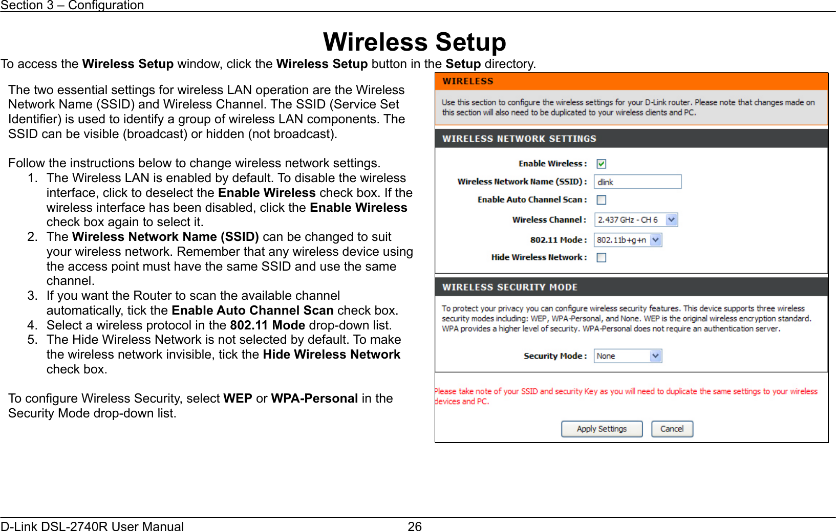 Section 3 – Configuration   D-Link DSL-2740R User Manual  26Wireless Setup To access the Wireless Setup window, click the Wireless Setup button in the Setup directory.       The two essential settings for wireless LAN operation are the Wireless Network Name (SSID) and Wireless Channel. The SSID (Service Set Identifier) is used to identify a group of wireless LAN components. The SSID can be visible (broadcast) or hidden (not broadcast).  Follow the instructions below to change wireless network settings. 1.  The Wireless LAN is enabled by default. To disable the wireless interface, click to deselect the Enable Wireless check box. If the wireless interface has been disabled, click the Enable Wireless check box again to select it. 2. The Wireless Network Name (SSID) can be changed to suit your wireless network. Remember that any wireless device using the access point must have the same SSID and use the same channel. 3.  If you want the Router to scan the available channel automatically, tick the Enable Auto Channel Scan check box. 4. Select a wireless protocol in the 802.11 Mode drop-down list. 5.  The Hide Wireless Network is not selected by default. To make the wireless network invisible, tick the Hide Wireless Network check box.  To configure Wireless Security, select WEP or WPA-Personal in the Security Mode drop-down list. 