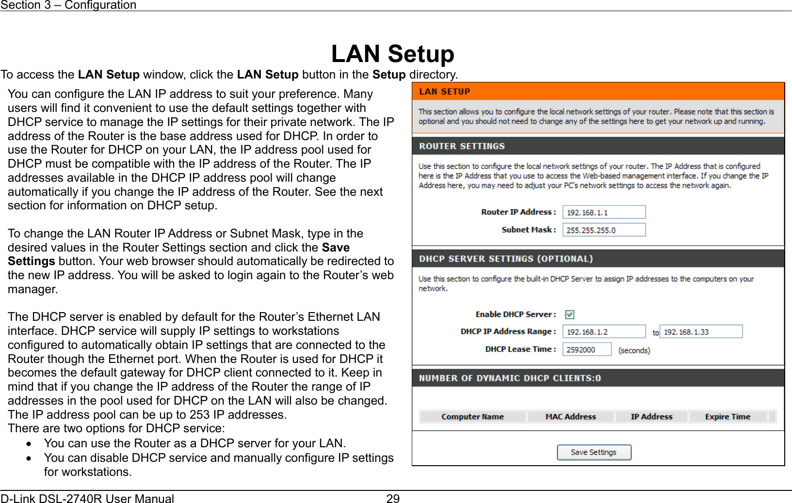 Section 3 – Configuration   D-Link DSL-2740R User Manual  29 LAN Setup To access the LAN Setup window, click the LAN Setup button in the Setup directory.   You can configure the LAN IP address to suit your preference. Many users will find it convenient to use the default settings together with DHCP service to manage the IP settings for their private network. The IPaddress of the Router is the base address used for DHCP. In order to use the Router for DHCP on your LAN, the IP address pool used for DHCP must be compatible with the IP address of the Router. The IP addresses available in the DHCP IP address pool will change automatically if you change the IP address of the Router. See the next section for information on DHCP setup.  To change the LAN Router IP Address or Subnet Mask, type in the desired values in the Router Settings section and click the Save Settings button. Your web browser should automatically be redirected to the new IP address. You will be asked to login again to the Router’s webmanager.  The DHCP server is enabled by default for the Router’s Ethernet LAN interface. DHCP service will supply IP settings to workstations configured to automatically obtain IP settings that are connected to the Router though the Ethernet port. When the Router is used for DHCP it becomes the default gateway for DHCP client connected to it. Keep in mind that if you change the IP address of the Router the range of IP addresses in the pool used for DHCP on the LAN will also be changed. The IP address pool can be up to 253 IP addresses. There are two options for DHCP service:   •  You can use the Router as a DHCP server for your LAN.   •  You can disable DHCP service and manually configure IP settings for workstations. 