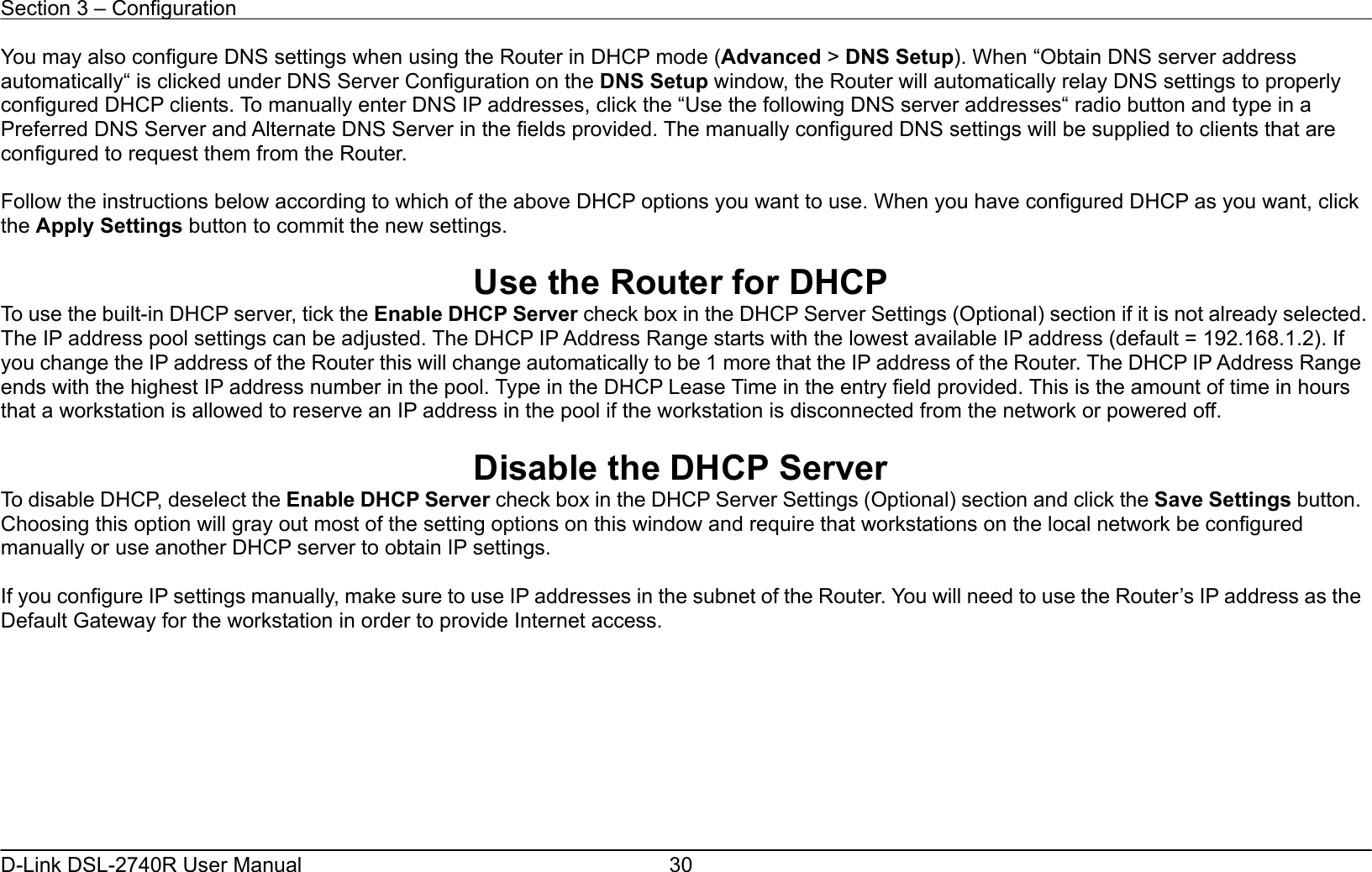 Section 3 – Configuration   D-Link DSL-2740R User Manual  30You may also configure DNS settings when using the Router in DHCP mode (Advanced &gt; DNS Setup). When “Obtain DNS server address automatically“ is clicked under DNS Server Configuration on the DNS Setup window, the Router will automatically relay DNS settings to properly configured DHCP clients. To manually enter DNS IP addresses, click the “Use the following DNS server addresses“ radio button and type in a Preferred DNS Server and Alternate DNS Server in the fields provided. The manually configured DNS settings will be supplied to clients that are configured to request them from the Router.  Follow the instructions below according to which of the above DHCP options you want to use. When you have configured DHCP as you want, click the Apply Settings button to commit the new settings.  Use the Router for DHCP To use the built-in DHCP server, tick the Enable DHCP Server check box in the DHCP Server Settings (Optional) section if it is not already selected. The IP address pool settings can be adjusted. The DHCP IP Address Range starts with the lowest available IP address (default = 192.168.1.2). If you change the IP address of the Router this will change automatically to be 1 more that the IP address of the Router. The DHCP IP Address Range ends with the highest IP address number in the pool. Type in the DHCP Lease Time in the entry field provided. This is the amount of time in hours that a workstation is allowed to reserve an IP address in the pool if the workstation is disconnected from the network or powered off.  Disable the DHCP Server To disable DHCP, deselect the Enable DHCP Server check box in the DHCP Server Settings (Optional) section and click the Save Settings button. Choosing this option will gray out most of the setting options on this window and require that workstations on the local network be configured manually or use another DHCP server to obtain IP settings.    If you configure IP settings manually, make sure to use IP addresses in the subnet of the Router. You will need to use the Router’s IP address as the Default Gateway for the workstation in order to provide Internet access.         