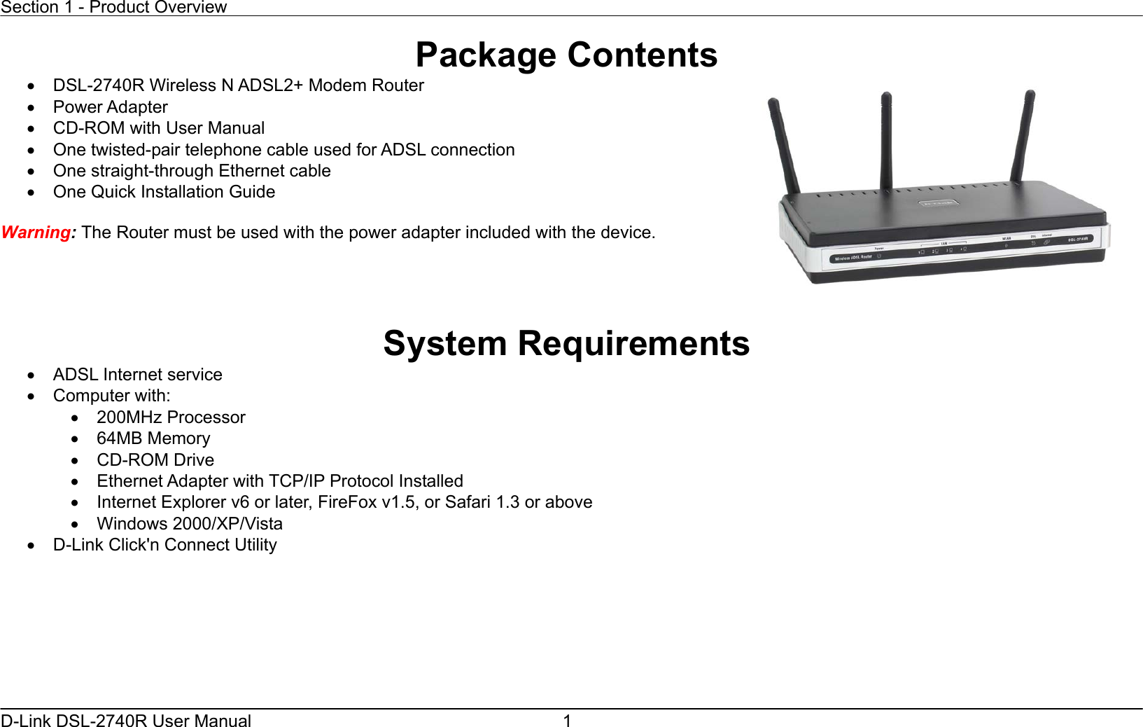 Section 1 - Product Overview  D-Link DSL-2740R User Manual  1Package Contents •  DSL-2740R Wireless N ADSL2+ Modem Router •  Power Adapter   •  CD-ROM with User Manual   •  One twisted-pair telephone cable used for ADSL connection   •  One straight-through Ethernet cable •  One Quick Installation Guide    Warning: The Router must be used with the power adapter included with the device.     System Requirements •  ADSL Internet service •  Computer with: •  200MHz Processor •  64MB Memory •  CD-ROM Drive •  Ethernet Adapter with TCP/IP Protocol Installed •  Internet Explorer v6 or later, FireFox v1.5, or Safari 1.3 or above •  Windows 2000/XP/Vista •  D-Link Click&apos;n Connect Utility  