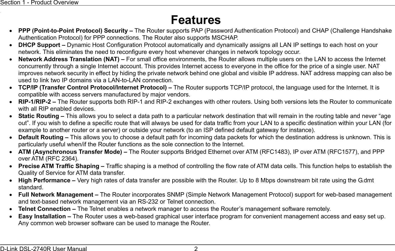 Section 1 - Product Overview  D-Link DSL-2740R User Manual  2 11 Features •  PPP (Point-to-Point Protocol) Security – The Router supports PAP (Password Authentication Protocol) and CHAP (Challenge Handshake Authentication Protocol) for PPP connections. The Router also supports MSCHAP. •  DHCP Support – Dynamic Host Configuration Protocol automatically and dynamically assigns all LAN IP settings to each host on your network. This eliminates the need to reconfigure every host whenever changes in network topology occur. •  Network Address Translation (NAT) – For small office environments, the Router allows multiple users on the LAN to access the Internet concurrently through a single Internet account. This provides Internet access to everyone in the office for the price of a single user. NAT improves network security in effect by hiding the private network behind one global and visible IP address. NAT address mapping can also be used to link two IP domains via a LAN-to-LAN connection. •  TCP/IP (Transfer Control Protocol/Internet Protocol) – The Router supports TCP/IP protocol, the language used for the Internet. It is compatible with access servers manufactured by major vendors. •  RIP-1/RIP-2 – The Router supports both RIP-1 and RIP-2 exchanges with other routers. Using both versions lets the Router to communicate with all RIP enabled devices. •  Static Routing – This allows you to select a data path to a particular network destination that will remain in the routing table and never “age out”. If you wish to define a specific route that will always be used for data traffic from your LAN to a specific destination within your LAN (for example to another router or a server) or outside your network (to an ISP defined default gateway for instance).     •  Default Routing – This allows you to choose a default path for incoming data packets for which the destination address is unknown. This is particularly useful when/if the Router functions as the sole connection to the Internet. •  ATM (Asynchronous Transfer Mode) – The Router supports Bridged Ethernet over ATM (RFC1483), IP over ATM (RFC1577), and PPP over ATM (RFC 2364).   •  Precise ATM Traffic Shaping – Traffic shaping is a method of controlling the flow rate of ATM data cells. This function helps to establish the Quality of Service for ATM data transfer. •  High Performance – Very high rates of data transfer are possible with the Router. Up to 8 Mbps downstream bit rate using the G.dmt standard. •  Full Network Management – The Router incorporates SNMP (Simple Network Management Protocol) support for web-based management and text-based network management via an RS-232 or Telnet connection. •  Telnet Connection – The Telnet enables a network manager to access the Router’s management software remotely. •  Easy Installation – The Router uses a web-based graphical user interface program for convenient management access and easy set up. Any common web browser software can be used to manage the Router. 
