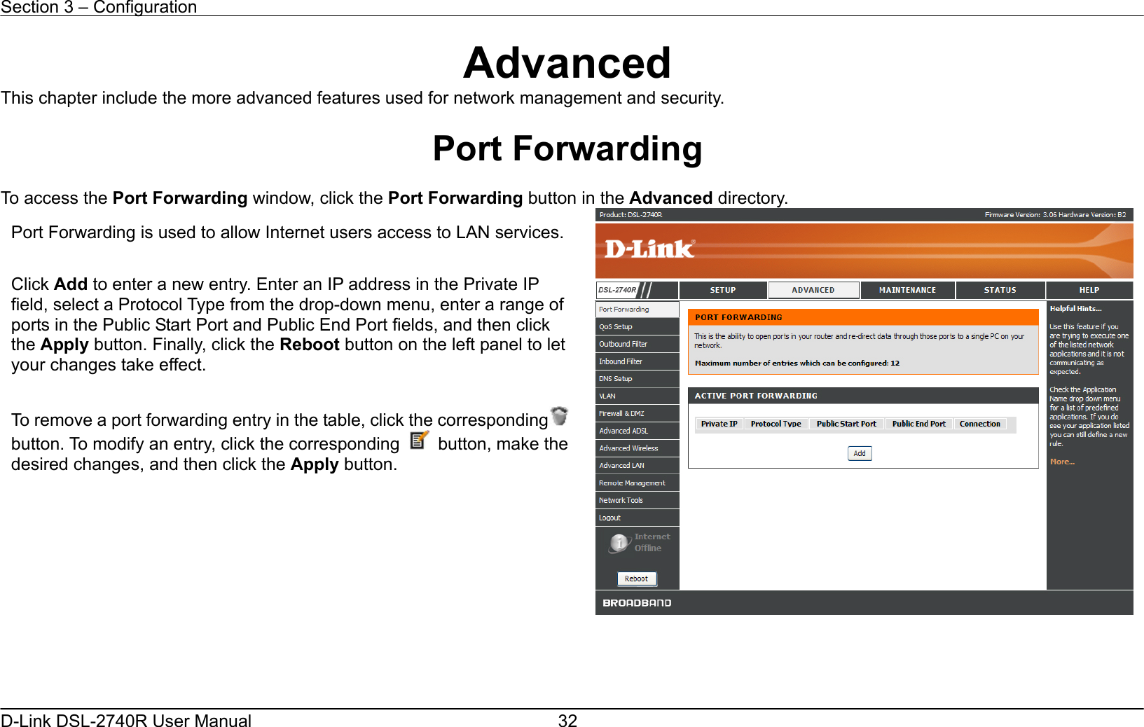 Section 3 – Configuration   D-Link DSL-2740R User Manual  32Advanced This chapter include the more advanced features used for network management and security.  Port Forwarding  To access the Port Forwarding window, click the Port Forwarding button in the Advanced directory.      Port Forwarding is used to allow Internet users access to LAN services. Click Add to enter a new entry. Enter an IP address in the Private IP field, select a Protocol Type from the drop-down menu, enter a range of ports in the Public Start Port and Public End Port fields, and then click the Apply button. Finally, click the Reboot button on the left panel to let your changes take effect.  To remove a port forwarding entry in the table, click the correspondingbutton. To modify an entry, click the corresponding  button, make the desired changes, and then click the Apply button. 