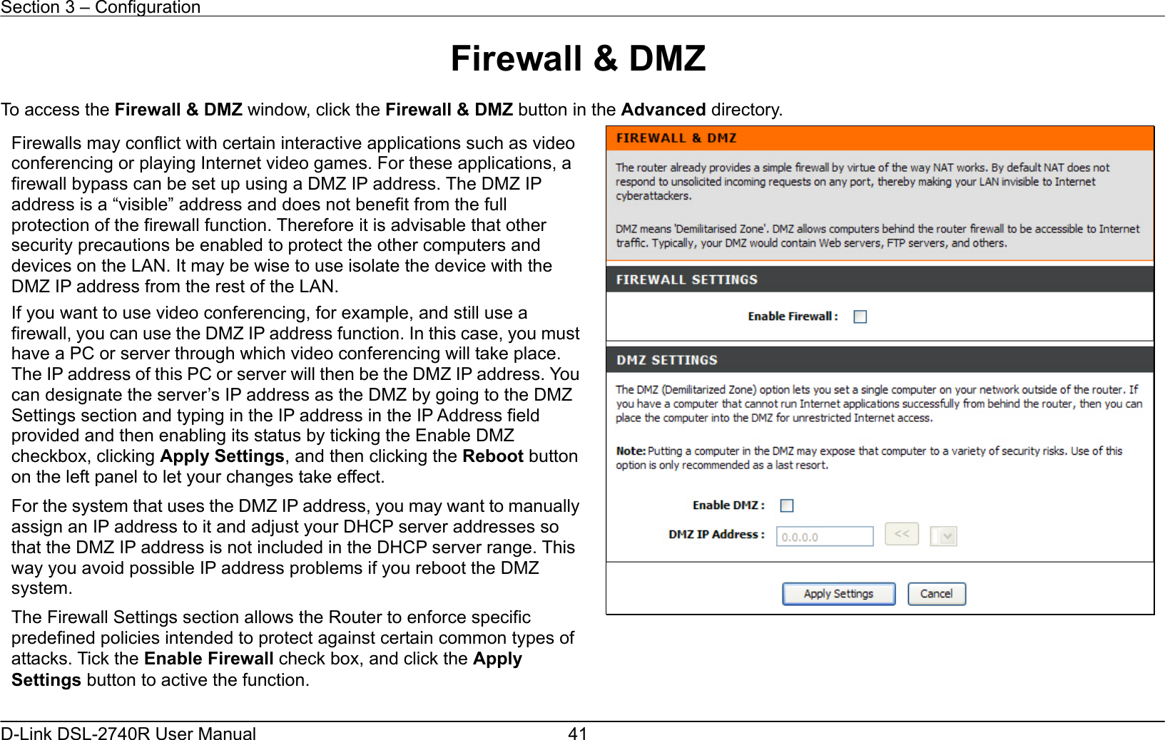 Section 3 – Configuration   D-Link DSL-2740R User Manual  41Firewall &amp; DMZ  To access the Firewall &amp; DMZ window, click the Firewall &amp; DMZ button in the Advanced directory.       Firewalls may conflict with certain interactive applications such as video conferencing or playing Internet video games. For these applications, a firewall bypass can be set up using a DMZ IP address. The DMZ IP address is a “visible” address and does not benefit from the full protection of the firewall function. Therefore it is advisable that other security precautions be enabled to protect the other computers and devices on the LAN. It may be wise to use isolate the device with the DMZ IP address from the rest of the LAN. If you want to use video conferencing, for example, and still use a firewall, you can use the DMZ IP address function. In this case, you musthave a PC or server through which video conferencing will take place. The IP address of this PC or server will then be the DMZ IP address. You can designate the server’s IP address as the DMZ by going to the DMZ Settings section and typing in the IP address in the IP Address field provided and then enabling its status by ticking the Enable DMZ checkbox, clicking Apply Settings, and then clicking the Reboot button on the left panel to let your changes take effect. For the system that uses the DMZ IP address, you may want to manuallyassign an IP address to it and adjust your DHCP server addresses so that the DMZ IP address is not included in the DHCP server range. This way you avoid possible IP address problems if you reboot the DMZ system. The Firewall Settings section allows the Router to enforce specific predefined policies intended to protect against certain common types of attacks. Tick the Enable Firewall check box, and click the Apply Settings button to active the function. 