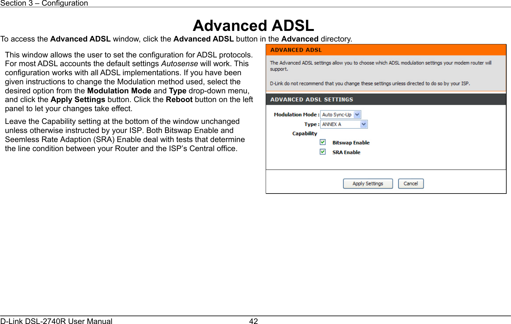 Section 3 – Configuration   D-Link DSL-2740R User Manual  42Advanced ADSL To access the Advanced ADSL window, click the Advanced ADSL button in the Advanced directory.               This window allows the user to set the configuration for ADSL protocols. For most ADSL accounts the default settings Autosense will work. This configuration works with all ADSL implementations. If you have been given instructions to change the Modulation method used, select the desired option from the Modulation Mode and Type drop-down menu, and click the Apply Settings button. Click the Reboot button on the leftpanel to let your changes take effect. Leave the Capability setting at the bottom of the window unchanged unless otherwise instructed by your ISP. Both Bitswap Enable and Seemless Rate Adaption (SRA) Enable deal with tests that determine the line condition between your Router and the ISP’s Central office.  