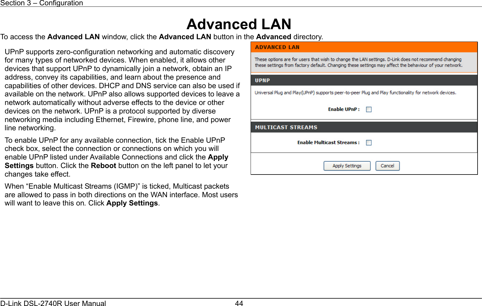 Section 3 – Configuration   D-Link DSL-2740R User Manual  44Advanced LAN To access the Advanced LAN window, click the Advanced LAN button in the Advanced directory.               UPnP supports zero-configuration networking and automatic discovery for many types of networked devices. When enabled, it allows other devices that support UPnP to dynamically join a network, obtain an IP address, convey its capabilities, and learn about the presence and capabilities of other devices. DHCP and DNS service can also be used ifavailable on the network. UPnP also allows supported devices to leave anetwork automatically without adverse effects to the device or other devices on the network. UPnP is a protocol supported by diverse networking media including Ethernet, Firewire, phone line, and power line networking. To enable UPnP for any available connection, tick the Enable UPnP check box, select the connection or connections on which you will enable UPnP listed under Available Connections and click the Apply Settings button. Click the Reboot button on the left panel to let your changes take effect. When “Enable Multicast Streams (IGMP)” is ticked, Multicast packets are allowed to pass in both directions on the WAN interface. Most users will want to leave this on. Click Apply Settings.   