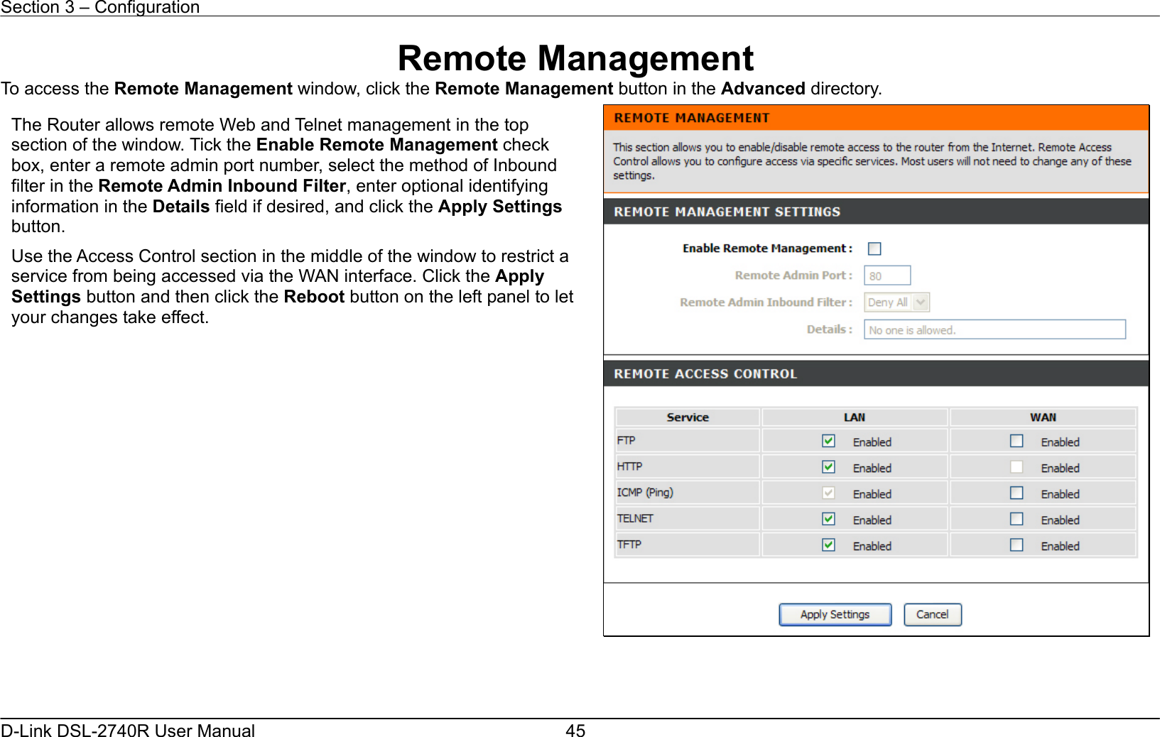 Section 3 – Configuration   D-Link DSL-2740R User Manual  45Remote Management To access the Remote Management window, click the Remote Management button in the Advanced directory.      The Router allows remote Web and Telnet management in the top section of the window. Tick the Enable Remote Management check box, enter a remote admin port number, select the method of Inbound filter in the Remote Admin Inbound Filter, enter optional identifying information in the Details field if desired, and click the Apply Settings button. Use the Access Control section in the middle of the window to restrict a service from being accessed via the WAN interface. Click the Apply Settings button and then click the Reboot button on the left panel to let your changes take effect. 