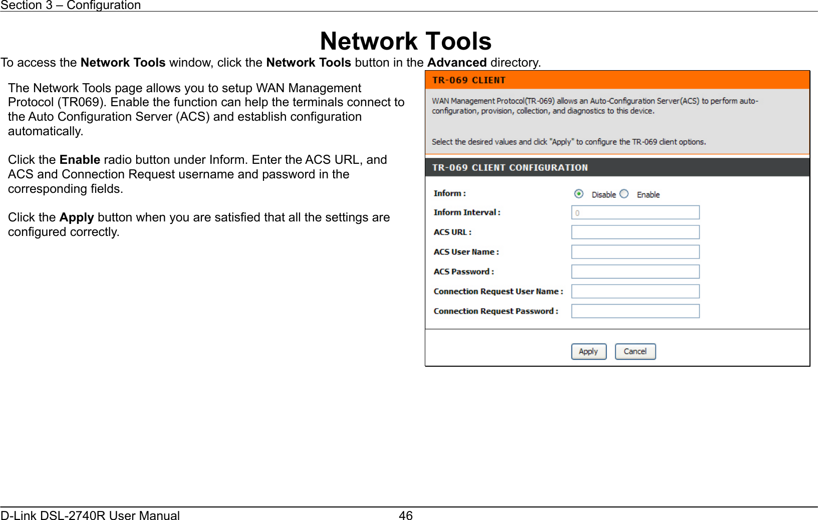 Section 3 – Configuration   D-Link DSL-2740R User Manual  46Network Tools To access the Network Tools window, click the Network Tools button in the Advanced directory.           The Network Tools page allows you to setup WAN Management Protocol (TR069). Enable the function can help the terminals connect to the Auto Configuration Server (ACS) and establish configuration automatically.  Click the Enable radio button under Inform. Enter the ACS URL, and ACS and Connection Request username and password in the corresponding fields.  Click the Apply button when you are satisfied that all the settings are configured correctly.   