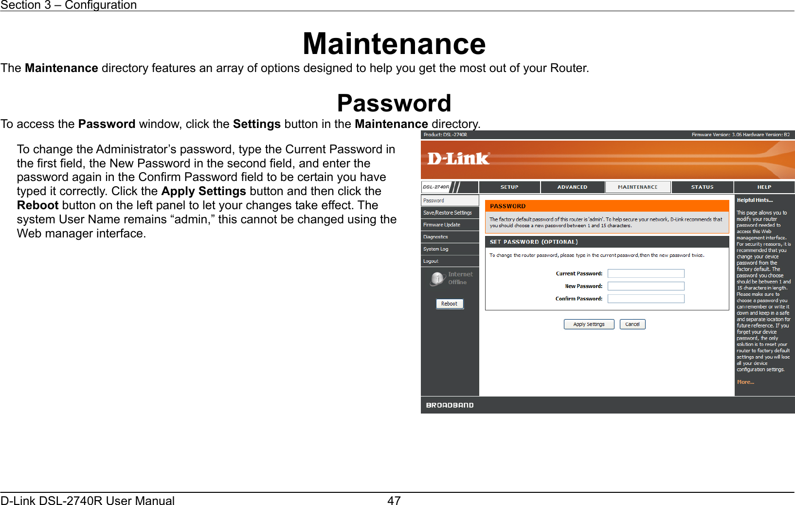 Section 3 – Configuration   D-Link DSL-2740R User Manual  47Maintenance The Maintenance directory features an array of options designed to help you get the most out of your Router.  Password To access the Password window, click the Settings button in the Maintenance directory.      To change the Administrator’s password, type the Current Password in the first field, the New Password in the second field, and enter the password again in the Confirm Password field to be certain you have typed it correctly. Click the Apply Settings button and then click the Reboot button on the left panel to let your changes take effect. The system User Name remains “admin,” this cannot be changed using the Web manager interface. 