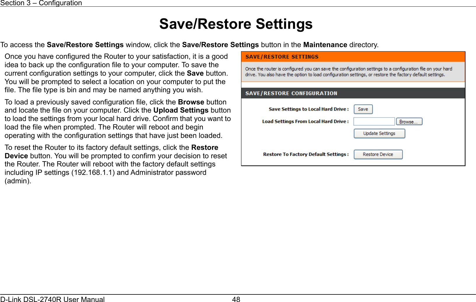 Section 3 – Configuration   D-Link DSL-2740R User Manual  48Save/Restore Settings  To access the Save/Restore Settings window, click the Save/Restore Settings button in the Maintenance directory.                 Once you have configured the Router to your satisfaction, it is a good idea to back up the configuration file to your computer. To save the current configuration settings to your computer, click the Save button. You will be prompted to select a location on your computer to put the file. The file type is bin and may be named anything you wish.   To load a previously saved configuration file, click the Browse button and locate the file on your computer. Click the Upload Settings button to load the settings from your local hard drive. Confirm that you want to load the file when prompted. The Router will reboot and begin operating with the configuration settings that have just been loaded. To reset the Router to its factory default settings, click the Restore Device button. You will be prompted to confirm your decision to reset the Router. The Router will reboot with the factory default settings including IP settings (192.168.1.1) and Administrator password (admin). 