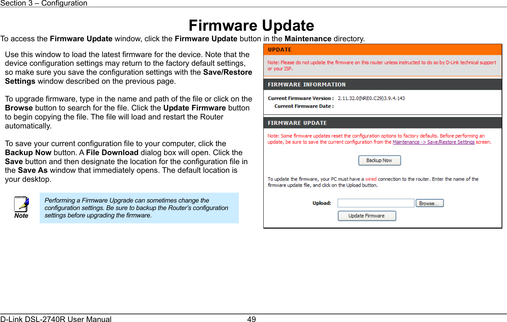 Section 3 – Configuration   D-Link DSL-2740R User Manual  49Firmware Update To access the Firmware Update window, click the Firmware Update button in the Maintenance directory.          Use this window to load the latest firmware for the device. Note that the device configuration settings may return to the factory default settings, so make sure you save the configuration settings with the Save/Restore Settings window described on the previous page.  To upgrade firmware, type in the name and path of the file or click on the Browse button to search for the file. Click the Update Firmware button to begin copying the file. The file will load and restart the Router automatically.  To save your current configuration file to your computer, click the Backup Now button. A File Download dialog box will open. Click the Save button and then designate the location for the configuration file in the Save As window that immediately opens. The default location is your desktop.       Note Performing a Firmware Upgrade can sometimes change the configuration settings. Be sure to backup the Router’s configuration settings before upgrading the firmware.  