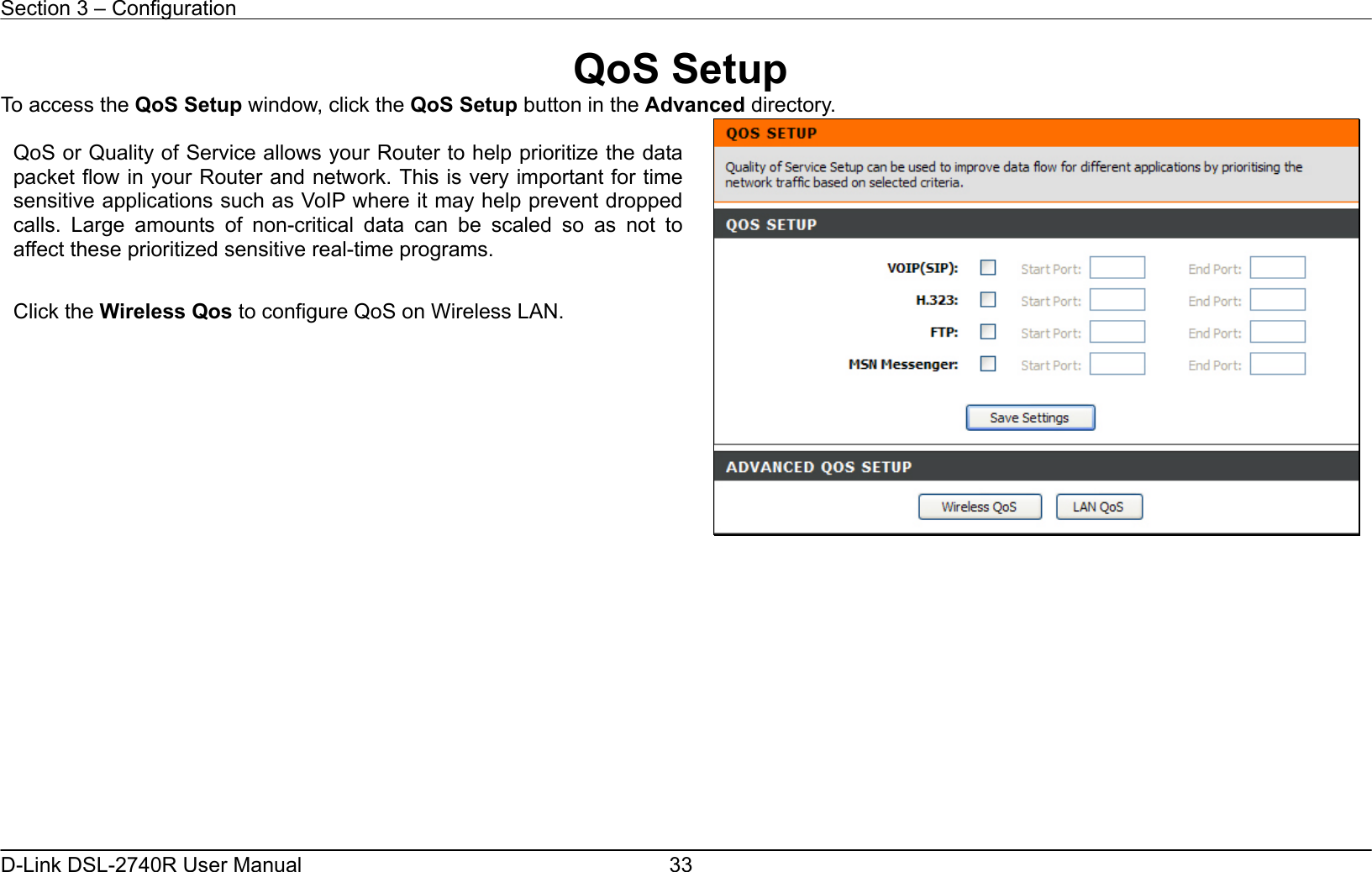 Section 3 – Configuration   D-Link DSL-2740R User Manual  33QoS Setup To access the QoS Setup window, click the QoS Setup button in the Advanced directory.               QoS or Quality of Service allows your Router to help prioritize the datapacket flow in your Router and network. This is very important for timesensitive applications such as VoIP where it may help prevent droppedcalls. Large amounts of non-critical data can be scaled so as not toaffect these prioritized sensitive real-time programs.  Click the Wireless Qos to configure QoS on Wireless LAN.  