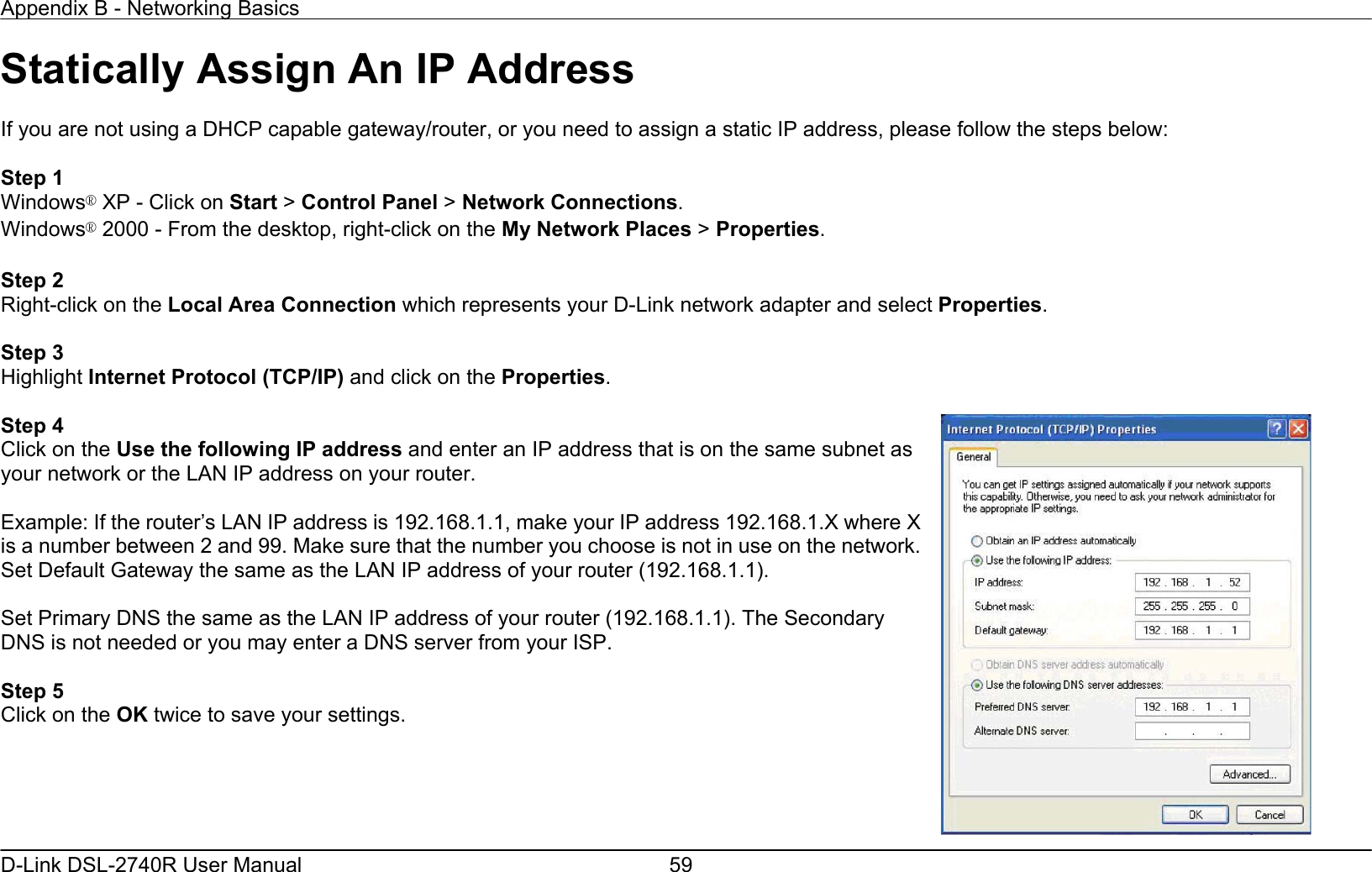 Appendix B - Networking Basics   D-Link DSL-2740R User Manual  59Statically Assign An IP Address  If you are not using a DHCP capable gateway/router, or you need to assign a static IP address, please follow the steps below:  Step 1 Windows® XP - Click on Start &gt; Control Panel &gt; Network Connections. Windows® 2000 - From the desktop, right-click on the My Network Places &gt; Properties.  Step 2 Right-click on the Local Area Connection which represents your D-Link network adapter and select Properties.  Step 3 Highlight Internet Protocol (TCP/IP) and click on the Properties.  Step 4 Click on the Use the following IP address and enter an IP address that is on the same subnet as your network or the LAN IP address on your router.  Example: If the router’s LAN IP address is 192.168.1.1, make your IP address 192.168.1.X where X is a number between 2 and 99. Make sure that the number you choose is not in use on the network. Set Default Gateway the same as the LAN IP address of your router (192.168.1.1).  Set Primary DNS the same as the LAN IP address of your router (192.168.1.1). The Secondary DNS is not needed or you may enter a DNS server from your ISP.  Step 5 Click on the OK twice to save your settings.   